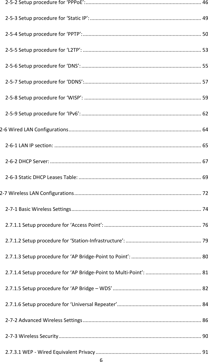 6 2-5-2 Setup procedure for ‘PPPoE’: ................................................................................. 46 2-5-3 Setup procedure for ‘Static IP’: .............................................................................. 49 2-5-4 Setup procedure for ‘PPTP’: ................................................................................... 50 2-5-5 Setup procedure for ‘L2TP’: ................................................................................... 53 2-5-6 Setup procedure for ‘DNS’: .................................................................................... 55 2-5-7 Setup procedure for ‘DDNS’: .................................................................................. 57 2-5-8 Setup procedure for ‘WISP’: .................................................................................. 59 2-5-9 Setup procedure for ‘IPv6’: .................................................................................... 62 2-6 Wired LAN Configurations ............................................................................................. 64 2-6-1 LAN IP section: ....................................................................................................... 65 2-6-2 DHCP Server: .......................................................................................................... 67 2-6-3 Static DHCP Leases Table: ...................................................................................... 69 2-7 Wireless LAN Configurations ......................................................................................... 72 2-7-1 Basic Wireless Settings ........................................................................................... 74 2.7.1.1 Setup procedure for ‘Access Point’: .................................................................... 76 2.7.1.2 Setup procedure for ‘Station-Infrastructure’: ..................................................... 79 2.7.1.3 Setup procedure for ‘AP Bridge-Point to Point’: ................................................. 80 2.7.1.4 Setup procedure for ‘AP Bridge-Point to Multi-Point’: ....................................... 81 2.7.1.5 Setup procedure for ‘AP Bridge – WDS’ .............................................................. 82 2.7.1.6 Setup procedure for ‘Universal Repeater’ ........................................................... 84 2-7-2 Advanced Wireless Settings ................................................................................... 86 2-7-3 Wireless Security .................................................................................................... 90 2.7.3.1 WEP - Wired Equivalent Privacy .......................................................................... 91 