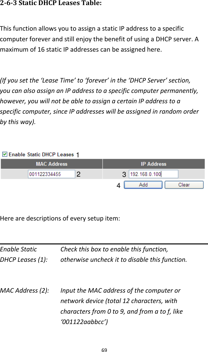 69 2-6-3 Static DHCP Leases Table:  This function allows you to assign a static IP address to a specific computer forever and still enjoy the benefit of using a DHCP server. A maximum of 16 static IP addresses can be assigned here.  (If you set the ‘Lease Time’ to ‘forever’ in the ‘DHCP Server’ section, you can also assign an IP address to a specific computer permanently, however, you will not be able to assign a certain IP address to a specific computer, since IP addresses will be assigned in random order by this way).      Here are descriptions of every setup item:  Enable Static      Check this box to enable this function, DHCP Leases (1):    otherwise uncheck it to disable this function.  MAC Address (2):    Input the MAC address of the computer or network device (total 12 characters, with characters from 0 to 9, and from a to f, like ‘001122aabbcc’)    1 2 3 4 