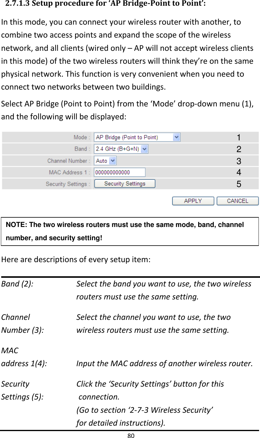 80   2.7.1.3 Setup procedure for ‘AP Bridge-Point to Point’: In this mode, you can connect your wireless router with another, to combine two access points and expand the scope of the wireless network, and all clients (wired only – AP will not accept wireless clients in this mode) of the two wireless routers will think they’re on the same physical network. This function is very convenient when you need to connect two networks between two buildings.   Select AP Bridge (Point to Point) from the ‘Mode’ drop-down menu (1), and the following will be displayed:    Here are descriptions of every setup item: Band (2):   Select the band you want to use, the two wireless routers must use the same setting. Channel   Select the channel you want to use, the two   Number (3):  wireless routers must use the same setting. MAC address 1(4):  Input the MAC address of another wireless router. Security        Click the ‘Security Settings’ button for this   Settings (5):                connection.   (Go to section ‘2-7-3 Wireless Security’   for detailed instructions). NOTE: The two wireless routers must use the same mode, band, channel number, and security setting!  1 2 3 4 5 