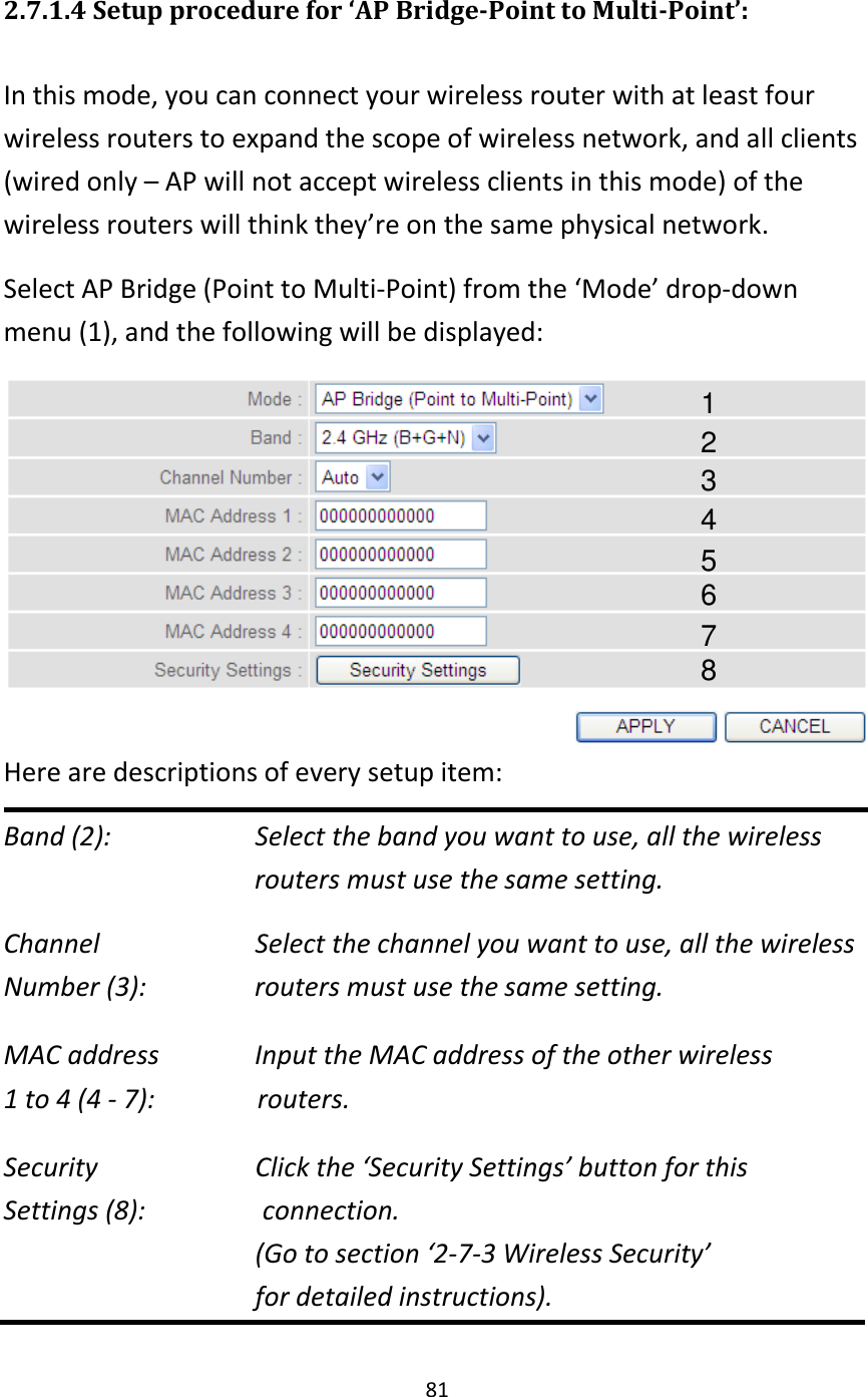 81  2.7.1.4 Setup procedure for ‘AP Bridge-Point to Multi-Point’:  In this mode, you can connect your wireless router with at least four wireless routers to expand the scope of wireless network, and all clients (wired only – AP will not accept wireless clients in this mode) of the wireless routers will think they’re on the same physical network. Select AP Bridge (Point to Multi-Point) from the ‘Mode’ drop-down menu (1), and the following will be displayed:  Here are descriptions of every setup item: Band (2):   Select the band you want to use, all the wireless    routers must use the same setting. Channel   Select the channel you want to use, all the wireless Number (3):  routers must use the same setting. MAC address    Input the MAC address of the other wireless   1 to 4 (4 - 7):              routers.  Security        Click the ‘Security Settings’ button for this   Settings (8):                connection.   (Go to section ‘2-7-3 Wireless Security’   for detailed instructions). 1 2 3 4 5 6 7 8 