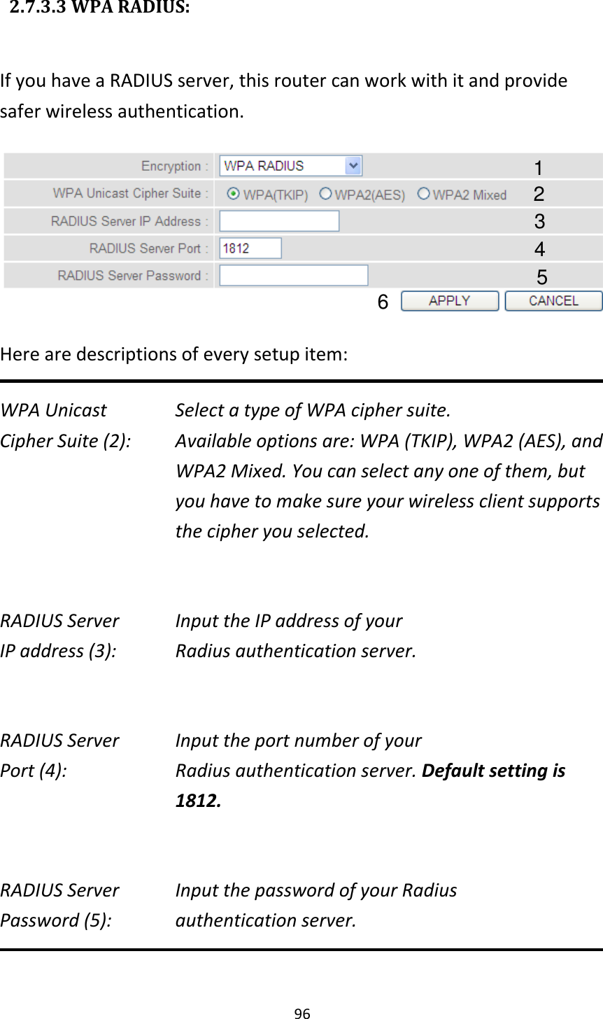 96   2.7.3.3 WPA RADIUS:  If you have a RADIUS server, this router can work with it and provide safer wireless authentication.  Here are descriptions of every setup item: WPA Unicast      Select a type of WPA cipher suite. Cipher Suite (2):  Available options are: WPA (TKIP), WPA2 (AES), and WPA2 Mixed. You can select any one of them, but you have to make sure your wireless client supports the cipher you selected.  RADIUS Server      Input the IP address of your IP address (3):      Radius authentication server.  RADIUS Server      Input the port number of your Port (4):    Radius authentication server. Default setting is 1812.  RADIUS Server      Input the password of your Radius Password (5):    authentication server.  1 3 4 2 5 6 