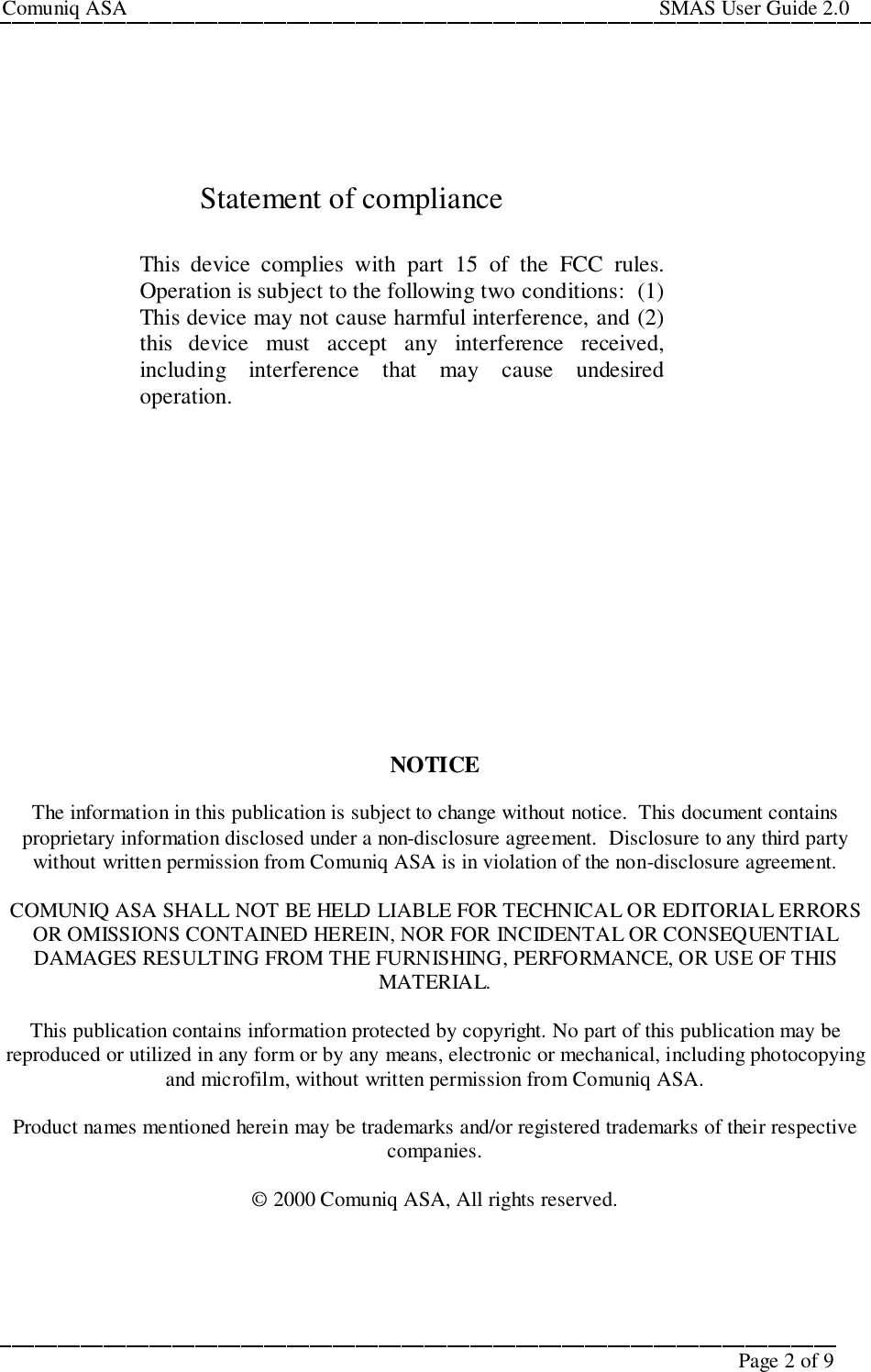 Comuniq ASA                                                                                                     SMAS User Guide 2.0Page 2 of 9Statement of complianceThis device complies with part 15 of the FCC rules.Operation is subject to the following two conditions:  (1)This device may not cause harmful interference, and (2)this device must accept any interference received,including interference that may cause undesiredoperation.NOTICEThe information in this publication is subject to change without notice.  This document containsproprietary information disclosed under a non-disclosure agreement.  Disclosure to any third partywithout written permission from Comuniq ASA is in violation of the non-disclosure agreement.COMUNIQ ASA SHALL NOT BE HELD LIABLE FOR TECHNICAL OR EDITORIAL ERRORSOR OMISSIONS CONTAINED HEREIN, NOR FOR INCIDENTAL OR CONSEQUENTIALDAMAGES RESULTING FROM THE FURNISHING, PERFORMANCE, OR USE OF THISMATERIAL.This publication contains information protected by copyright. No part of this publication may bereproduced or utilized in any form or by any means, electronic or mechanical, including photocopyingand microfilm, without written permission from Comuniq ASA.Product names mentioned herein may be trademarks and/or registered trademarks of their respectivecompanies.© 2000 Comuniq ASA, All rights reserved.