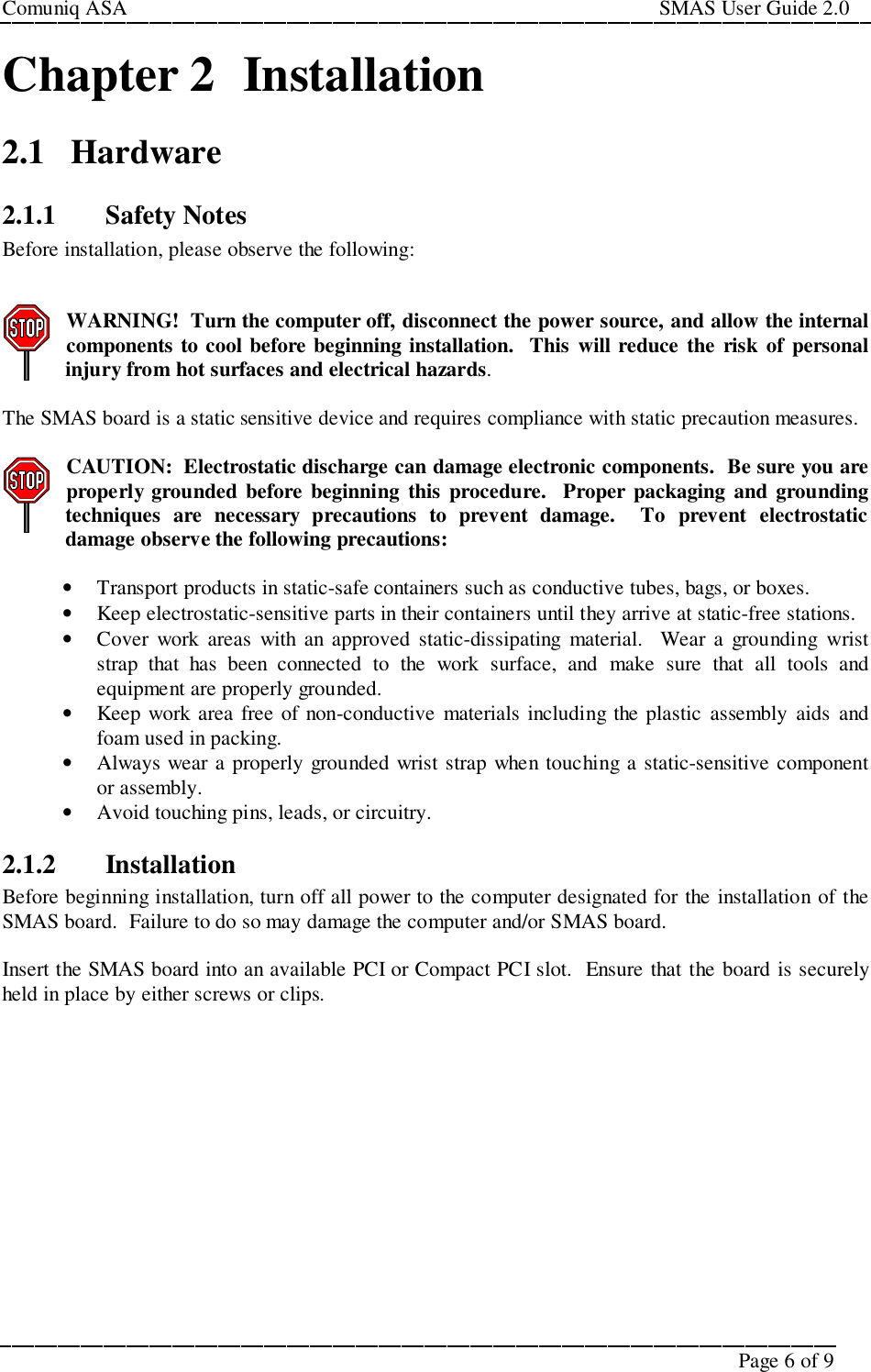 Comuniq ASA                                                                                                     SMAS User Guide 2.0Page 6 of 9Chapter 2  Installation2.1 Hardware2.1.1 Safety NotesBefore installation, please observe the following:WARNING!  Turn the computer off, disconnect the power source, and allow the internalcomponents to cool before beginning installation.  This will reduce the risk of personalinjury from hot surfaces and electrical hazards.The SMAS board is a static sensitive device and requires compliance with static precaution measures.CAUTION:  Electrostatic discharge can damage electronic components.  Be sure you areproperly grounded before beginning this procedure.  Proper packaging and groundingtechniques are necessary precautions to prevent damage.  To prevent electrostaticdamage observe the following precautions:• Transport products in static-safe containers such as conductive tubes, bags, or boxes.• Keep electrostatic-sensitive parts in their containers until they arrive at static-free stations.• Cover work areas with an approved static-dissipating material.  Wear a grounding wriststrap that has been connected to the work surface, and make sure that all tools andequipment are properly grounded.• Keep work area free of non-conductive materials including the plastic assembly aids andfoam used in packing.• Always wear a properly grounded wrist strap when touching a static-sensitive componentor assembly.• Avoid touching pins, leads, or circuitry.2.1.2 InstallationBefore beginning installation, turn off all power to the computer designated for the installation of theSMAS board.  Failure to do so may damage the computer and/or SMAS board.Insert the SMAS board into an available PCI or Compact PCI slot.  Ensure that the board is securelyheld in place by either screws or clips.