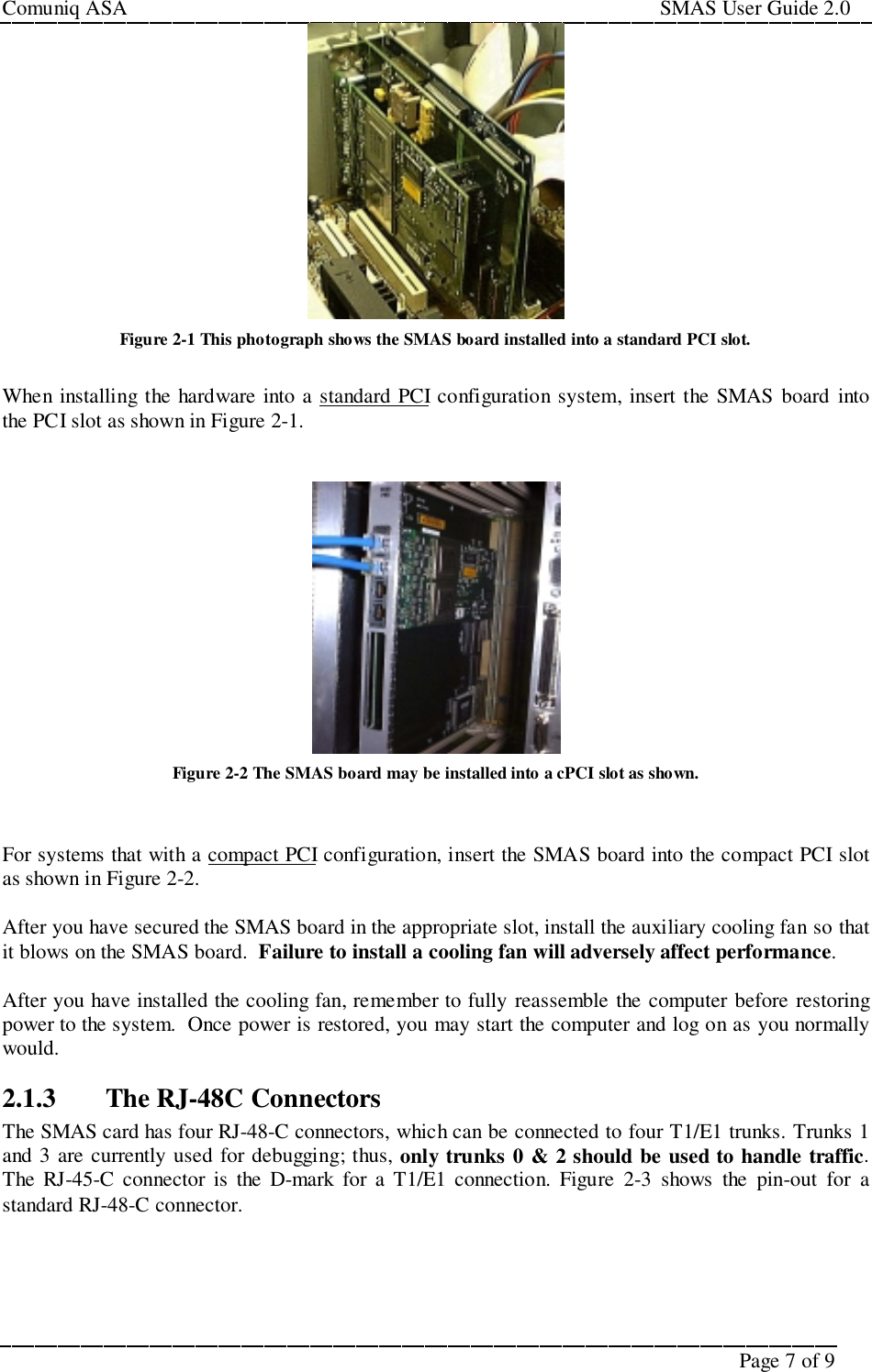 Comuniq ASA                                                                                                     SMAS User Guide 2.0Page 7 of 9Figure 2-1 This photograph shows the SMAS board installed into a standard PCI slot.When installing the hardware into a standard PCI configuration system, insert the SMAS board intothe PCI slot as shown in Figure 2-1.Figure 2-2 The SMAS board may be installed into a cPCI slot as shown.For systems that with a compact PCI configuration, insert the SMAS board into the compact PCI slotas shown in Figure 2-2.After you have secured the SMAS board in the appropriate slot, install the auxiliary cooling fan so thatit blows on the SMAS board.  Failure to install a cooling fan will adversely affect performance.After you have installed the cooling fan, remember to fully reassemble the computer before restoringpower to the system.  Once power is restored, you may start the computer and log on as you normallywould.2.1.3 The RJ-48C ConnectorsThe SMAS card has four RJ-48-C connectors, which can be connected to four T1/E1 trunks. Trunks 1and 3 are currently used for debugging; thus, only trunks 0 &amp; 2 should be used to handle traffic.The RJ-45-C connector is the D-mark for a T1/E1 connection. Figure 2-3 shows the pin-out for astandard RJ-48-C connector.