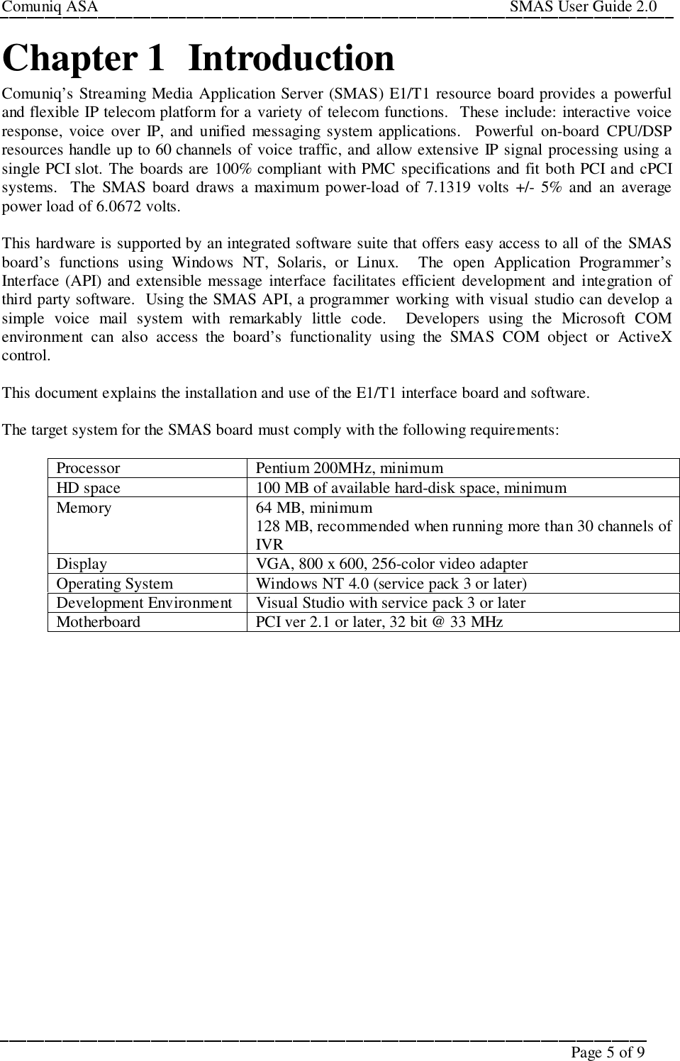 Comuniq ASA                                                                                                     SMAS User Guide 2.0Page 5 of 9Chapter 1  IntroductionComuniq’s Streaming Media Application Server (SMAS) E1/T1 resource board provides a powerfuland flexible IP telecom platform for a variety of telecom functions.  These include: interactive voiceresponse, voice over IP, and unified messaging system applications.  Powerful on-board CPU/DSPresources handle up to 60 channels of voice traffic, and allow extensive IP signal processing using asingle PCI slot. The boards are 100% compliant with PMC specifications and fit both PCI and cPCIsystems.  The SMAS board draws a maximum power-load of 7.1319 volts +/- 5% and an averagepower load of 6.0672 volts.This hardware is supported by an integrated software suite that offers easy access to all of the SMASboard’s functions using Windows NT, Solaris, or Linux.  The open Application Programmer’sInterface (API) and extensible message interface facilitates efficient development and integration ofthird party software.  Using the SMAS API, a programmer working with visual studio can develop asimple voice mail system with remarkably little code.  Developers using the Microsoft COMenvironment can also access the board’s functionality using the SMAS COM object or ActiveXcontrol.This document explains the installation and use of the E1/T1 interface board and software.The target system for the SMAS board must comply with the following requirements:Processor Pentium 200MHz, minimumHD space 100 MB of available hard-disk space, minimumMemory 64 MB, minimum128 MB, recommended when running more than 30 channels ofIVRDisplay VGA, 800 x 600, 256-color video adapterOperating System Windows NT 4.0 (service pack 3 or later)Development Environment Visual Studio with service pack 3 or laterMotherboard PCI ver 2.1 or later, 32 bit @ 33 MHz