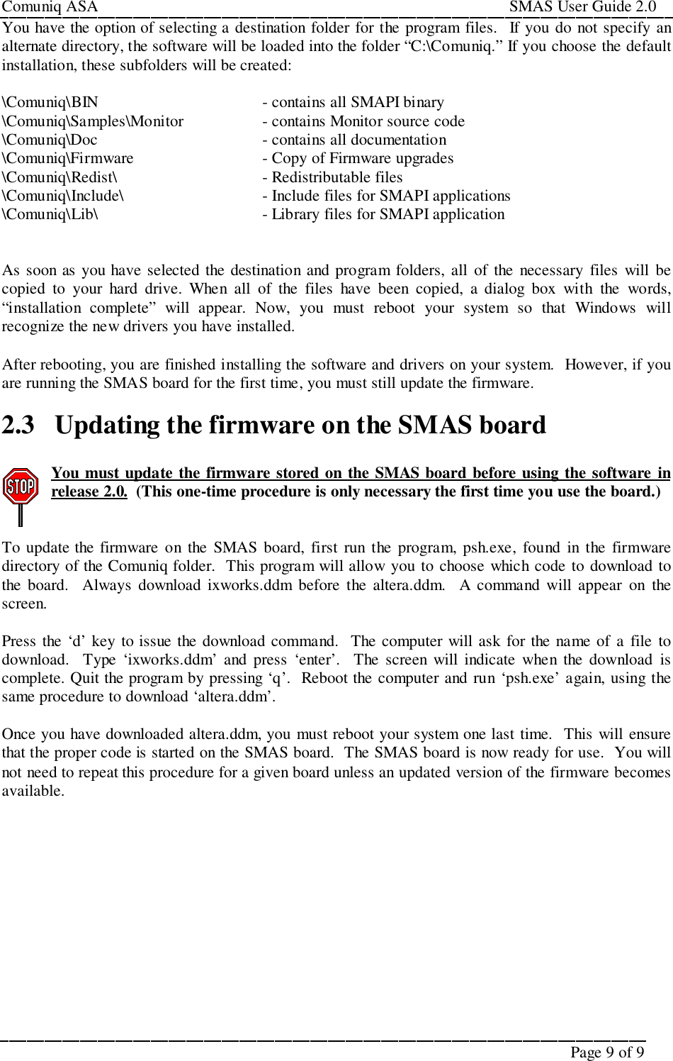 Comuniq ASA                                                                                                     SMAS User Guide 2.0Page 9 of 9You have the option of selecting a destination folder for the program files.  If you do not specify analternate directory, the software will be loaded into the folder “C:\Comuniq.” If you choose the defaultinstallation, these subfolders will be created:\Comuniq\BIN - contains all SMAPI binary\Comuniq\Samples\Monitor - contains Monitor source code\Comuniq\Doc - contains all documentation\Comuniq\Firmware - Copy of Firmware upgrades\Comuniq\Redist\ - Redistributable files\Comuniq\Include\ - Include files for SMAPI applications\Comuniq\Lib\ - Library files for SMAPI applicationAs soon as you have selected the destination and program folders, all of the necessary files will becopied to your hard drive. When all of the files have been copied, a dialog box with the words,“installation complete” will appear. Now, you must reboot your system so that Windows willrecognize the new drivers you have installed.After rebooting, you are finished installing the software and drivers on your system.  However, if youare running the SMAS board for the first time, you must still update the firmware.2.3 Updating the firmware on the SMAS boardYou must update the firmware stored on the SMAS board before using the software inrelease 2.0.  (This one-time procedure is only necessary the first time you use the board.)To update the firmware on the SMAS board, first run the program, psh.exe, found in the firmwaredirectory of the Comuniq folder.  This program will allow you to choose which code to download tothe board.  Always download ixworks.ddm before the altera.ddm.  A command will appear on thescreen.Press the ‘d’ key to issue the download command.  The computer will ask for the name of a file todownload.  Type ‘ixworks.ddm’ and press ‘enter’.  The screen will indicate when the download iscomplete. Quit the program by pressing ‘q’.  Reboot the computer and run ‘psh.exe’ again, using thesame procedure to download ‘altera.ddm’.Once you have downloaded altera.ddm, you must reboot your system one last time.  This will ensurethat the proper code is started on the SMAS board.  The SMAS board is now ready for use.  You willnot need to repeat this procedure for a given board unless an updated version of the firmware becomesavailable.