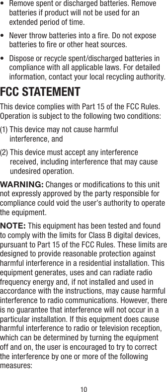 10•   Remove spent or discharged batteries. Remove batteries if product will not be used for an extended period of time.•    Never throw batteries into a ﬁre. Do not expose batteries to ﬁre or other heat sources.•   Dispose or recycle spent/discharged batteries in compliance with all applicable laws. For detailed information, contact your local recycling authority.FCC STATEMENTThis device complies with Part 15 of the FCC Rules. Operation is subject to the following two conditions:(1)  This device may not cause harmful  interference, and(2)  This device must accept any interference received, including interference that may cause undesired operation.WARNING: Changes or modiﬁcations to this unit not expressly approved by the party responsible for compliance could void the user’s authority to operate the equipment.NOTE: This equipment has been tested and found to comply with the limits for Class B digital devices, pursuant to Part 15 of the FCC Rules. These limits are designed to provide reasonable protection against harmful interference in a residential installation. This equipment generates, uses and can radiate radio frequency energy and, if not installed and used in accordance with the instructions, may cause harmful interference to radio communications. However, there is no guarantee that interference will not occur in a particular installation. If this equipment does cause harmful interference to radio or television reception, which can be determined by turning the equipment off and on, the user is encouraged to try to correct the interference by one or more of the following measures: