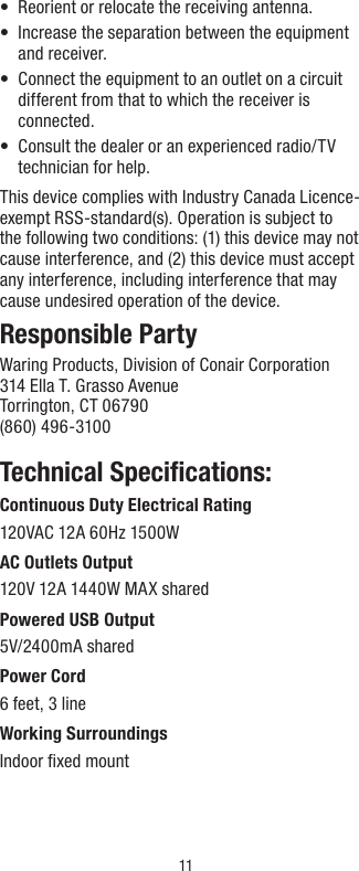 11•  Reorient or relocate the receiving antenna.•   Increase the separation between the equipment and receiver.  •   Connect the equipment to an outlet on a circuit different from that to which the receiver is connected.•   Consult the dealer or an experienced radio/TV technician for help. This device complies with Industry Canada Licence-exempt RSS-standard(s). Operation is subject to the following two conditions: (1) this device may not cause interference, and (2) this device must accept any interference, including interference that may cause undesired operation of the device.Responsible PartyWaring Products, Division of Conair Corporation314 Ella T. Grasso AvenueTorrington, CT 06790(860) 496-3100 Technical Speciﬁcations:Continuous Duty Electrical Rating120VAC 12A 60Hz 1500WAC Outlets Output120V 12A 1440W MAX sharedPowered USB Output 5V/2400mA shared Power Cord6 feet, 3 lineWorking SurroundingsIndoor ﬁxed mount