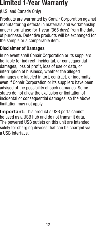 12Limited 1-Year Warranty(U.S. and Canada Only)Products are warranted by Conair Corporation against manufacturing defects in materials and workmanship under normal use for 1 year (365 days) from the date of purchase. Defective products will be exchanged for the sample or a comparable item.Disclaimer of DamagesIn no event shall Conair Corporation or its suppliers be liable for indirect, incidental, or consequential damages, loss of proﬁt, loss of use or data, or interruption of business, whether the alleged damages are labeled in tort, contract, or indemnity, even if Conair Corporation or its suppliers have been advised of the possibility of such damages. Some states do not allow the exclusion or limitation of incidental or consequential damages, so the above limitation may not apply.Important: This product’s USB ports cannot  be used as a USB hub and do not transmit data.  The powered USB outlets on this unit are intended solely for charging devices that can be charged via  a USB interface.