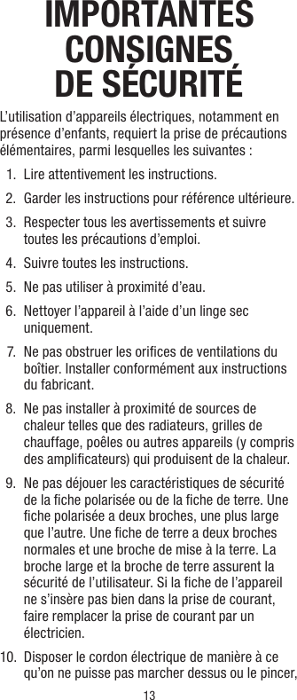 13IMPORTANTES CONSIGNES DE SÉCURITÉL’utilisation d’appareils électriques, notamment en présence d’enfants, requiert la prise de précautions élémentaires, parmi lesquelles les suivantes :  1.  Lire attentivement les instructions.  2.  Garder les instructions pour référence ultérieure.  3.   Respecter tous les avertissements et suivre toutes les précautions d’emploi.  4.  Suivre toutes les instructions.  5.  Ne pas utiliser à proximité d’eau.  6.   Nettoyer l’appareil à l’aide d’un linge sec uniquement.  7.   Ne pas obstruer les oriﬁces de ventilations du boîtier. Installer conformément aux instructions du fabricant.  8.   Ne pas installer à proximité de sources de chaleur telles que des radiateurs, grilles de chauffage, poêles ou autres appareils (y compris des ampliﬁcateurs) qui produisent de la chaleur.  9.   Ne pas déjouer les caractéristiques de sécurité de la ﬁche polarisée ou de la ﬁche de terre. Une ﬁche polarisée a deux broches, une plus large que l’autre. Une ﬁche de terre a deux broches normales et une broche de mise à la terre. La broche large et la broche de terre assurent la sécurité de l’utilisateur. Si la ﬁche de l’appareil ne s’insère pas bien dans la prise de courant, faire remplacer la prise de courant par un électricien. 10.   Disposer le cordon électrique de manière à ce qu’on ne puisse pas marcher dessus ou le pincer, 