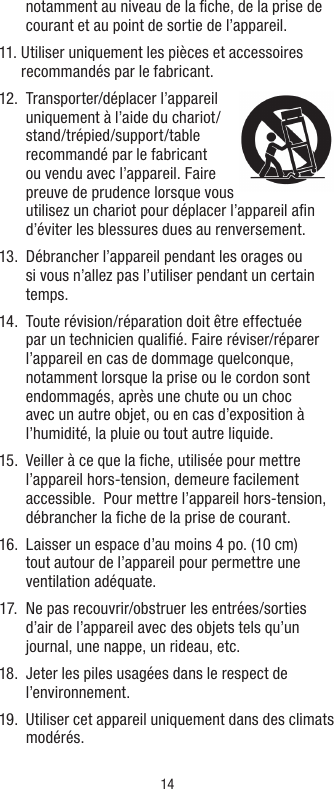 14notamment au niveau de la ﬁche, de la prise de courant et au point de sortie de l’appareil.11.  Utiliser uniquement les pièces et accessoires recommandés par le fabricant. 12.     Transporter/déplacer  l’appareil uniquement à l’aide du chariot/stand/trépied/support/table recommandé par le fabricant ou vendu avec l’appareil. Faire preuve de prudence lorsque vous utilisez un chariot pour déplacer l’appareil aﬁn d’éviter les blessures dues au renversement. 13.   Débrancher l’appareil pendant les orages ou si vous n’allez pas l’utiliser pendant un certain temps. 14.   Toute révision/réparation doit être effectuée par un technicien qualiﬁé. Faire réviser/réparer l’appareil en cas de dommage quelconque, notamment lorsque la prise ou le cordon sont endommagés, après une chute ou un choc avec un autre objet, ou en cas d’exposition à l’humidité, la pluie ou tout autre liquide. 15.   Veiller à ce que la ﬁche, utilisée pour mettre l’appareil hors-tension, demeure facilement accessible.  Pour mettre l’appareil hors-tension, débrancher la ﬁche de la prise de courant.  16.   Laisser un espace d’au moins 4 po. (10 cm) tout autour de l’appareil pour permettre une ventilation adéquate. 17.   Ne pas recouvrir/obstruer les entrées/sorties d’air de l’appareil avec des objets tels qu’un journal, une nappe, un rideau, etc. 18.   Jeter les piles usagées dans le respect de l’environnement. 19.   Utiliser cet appareil uniquement dans des climats modérés.