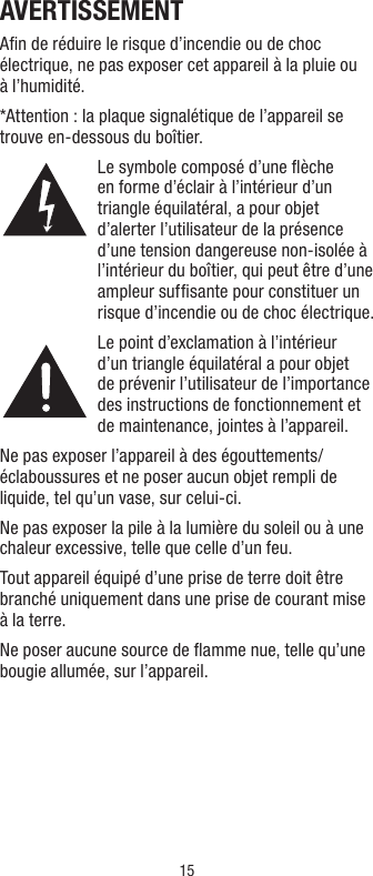 15AVERTISSEMENTAﬁn de réduire le risque d’incendie ou de choc électrique, ne pas exposer cet appareil à la pluie ou à l’humidité.*Attention : la plaque signalétique de l’appareil se trouve en-dessous du boîtier.Le symbole composé d’une ﬂèche en forme d’éclair à l’intérieur d’un triangle équilatéral, a pour objet d’alerter l’utilisateur de la présence d’une tension dangereuse non-isolée à l’intérieur du boîtier, qui peut être d’une ampleur sufﬁsante pour constituer un risque d’incendie ou de choc électrique.Le point d’exclamation à l’intérieur d’un triangle équilatéral a pour objet de prévenir l’utilisateur de l’importance des instructions de fonctionnement et de maintenance, jointes à l’appareil.Ne pas exposer l’appareil à des égouttements/éclaboussures et ne poser aucun objet rempli de liquide, tel qu’un vase, sur celui-ci.Ne pas exposer la pile à la lumière du soleil ou à une chaleur excessive, telle que celle d’un feu.Tout appareil équipé d’une prise de terre doit être branché uniquement dans une prise de courant mise à la terre.Ne poser aucune source de ﬂamme nue, telle qu’une bougie allumée, sur l’appareil.