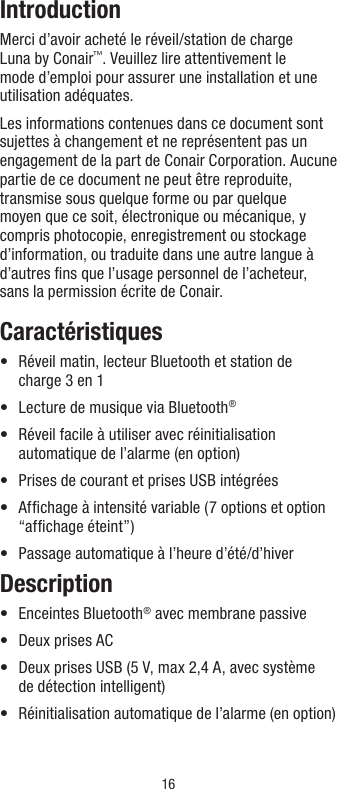 16IntroductionMerci d’avoir acheté le réveil/station de charge Luna by Conair™. Veuillez lire attentivement le mode d’emploi pour assurer une installation et une utilisation adéquates.Les informations contenues dans ce document sont sujettes à changement et ne représentent pas un engagement de la part de Conair Corporation. Aucune partie de ce document ne peut être reproduite, transmise sous quelque forme ou par quelque moyen que ce soit, électronique ou mécanique, y compris photocopie, enregistrement ou stockage d’information, ou traduite dans une autre langue à d’autres ﬁns que l’usage personnel de l’acheteur, sans la permission écrite de Conair.Caractéristiques•   Réveil matin, lecteur Bluetooth et station de charge 3 en 1•  Lecture de musique via Bluetooth®•   Réveil facile à utiliser avec réinitialisation automatique de l’alarme (en option)•   Prises de courant et prises USB intégrées•   Afﬁchage à intensité variable (7 options et option “afﬁchage éteint”)•  Passage automatique à l’heure d’été/d’hiverDescription•  Enceintes Bluetooth® avec membrane passive•  Deux prises AC•   Deux prises USB (5 V, max 2,4 A, avec système de détection intelligent)•  Réinitialisation automatique de l’alarme (en option)