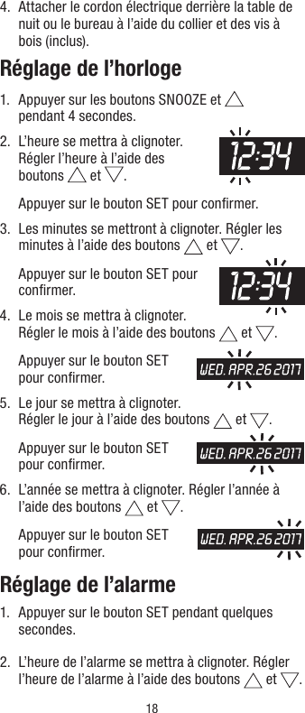 184.   Attacher le cordon électrique derrière la table de nuit ou le bureau à l’aide du collier et des vis à bois (inclus).Réglage de l’horloge1.   Appuyer sur les boutons SNOOZE et   pendant 4 secondes.2.   L’heure se mettra à clignoter. Régler l’heure à l’aide des  boutons   et  .   Appuyer sur le bouton SET pour conﬁrmer.3.   Les minutes se mettront à clignoter. Régler les minutes à l’aide des boutons   et  .   Appuyer sur le bouton SET pour conﬁrmer.4.   Le mois se mettra à clignoter. Régler le mois à l’aide des boutons   et  .   Appuyer sur le bouton SET pour conﬁrmer.5.   Le jour se mettra à clignoter. Régler le jour à l’aide des boutons   et  .   Appuyer sur le bouton SET pour conﬁrmer.6.    L’année se mettra à clignoter. Régler l’année à l’aide des boutons   et  .   Appuyer sur le bouton SET pour conﬁrmer.Réglage de l’alarme1.   Appuyer sur le bouton SET pendant quelques secondes.2.   L’heure de l’alarme se mettra à clignoter. Régler l’heure de l’alarme à l’aide des boutons   et  . 