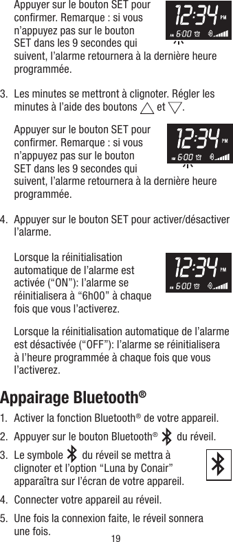 19   Appuyer sur le bouton SET pour conﬁrmer. Remarque : si vous n’appuyez pas sur le bouton SET dans les 9 secondes qui suivent, l’alarme retournera à la dernière heure programmée.3.   Les minutes se mettront à clignoter. Régler les minutes à l’aide des boutons   et  .   Appuyer sur le bouton SET pour conﬁrmer. Remarque : si vous n’appuyez pas sur le bouton SET dans les 9 secondes qui suivent, l’alarme retournera à la dernière heure programmée.4.   Appuyer sur le bouton SET pour activer/désactiver l’alarme.   Lorsque la réinitialisation automatique de l’alarme est activée (“ON”): l’alarme se réinitialisera à “6h00” à chaque fois que vous l’activerez.  Lorsque la réinitialisation automatique de l’alarme est désactivée (“OFF”): l’alarme se réinitialisera à l’heure programmée à chaque fois que vous l’activerez.Appairage Bluetooth®1.  Activer la fonction Bluetooth® de votre appareil.2.  Appuyer sur le bouton Bluetooth®   du réveil.3.   Le  symbole   du réveil se mettra à clignoter et l’option “Luna by Conair” apparaîtra sur l’écran de votre appareil.   4.  Connecter votre appareil au réveil.5.   Une fois la connexion faite, le réveil sonnera une fois.