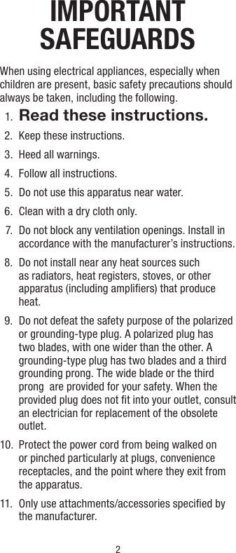 2IMPORTANT   SAFEGUARDSWhen using electrical appliances, especially when children are present, basic safety precautions should always be taken, including the following.  1.  Read these instructions.  2.  Keep these instructions.  3.  Heed all warnings.  4.  Follow all instructions.  5.  Do not use this apparatus near water.  6.  Clean with a dry cloth only.  7.   Do not block any ventilation openings. Install in accordance with the manufacturer’s instructions.  8.   Do not install near any heat sources such as radiators, heat registers, stoves, or other apparatus (including ampliﬁers) that produce heat.  9.   Do not defeat the safety purpose of the polarized or grounding-type plug. A polarized plug has two blades, with one wider than the other. A grounding-type plug has two blades and a third grounding prong. The wide blade or the third prong  are provided for your safety. When the provided plug does not ﬁt into your outlet, consult an electrician for replacement of the obsolete outlet. 10.   Protect the power cord from being walked on or pinched particularly at plugs, convenience receptacles, and the point where they exit from the apparatus.11.    Only use attachments/accessories speciﬁed by  the manufacturer.