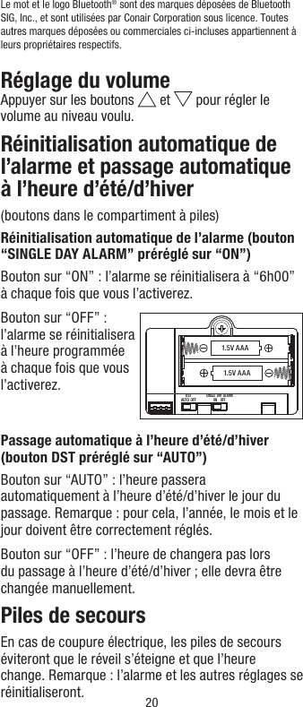 20Le mot et le logoBluetooth® sont des marques déposées de Bluetooth SIG, Inc., et sont utilisées par Conair Corporation sous licence. Toutes autres marques déposées ou commerciales ci-incluses appartiennent à leurs propriétaires respectifs.Réglage du volumeAppuyer sur les boutons   et   pour régler le volume au niveau voulu.Réinitialisation automatique de l’alarme et passage automatique à l’heure d’été/d’hiver(boutons dans le compartiment à piles)Réinitialisation automatique de l’alarme (bouton “SINGLE DAY ALARM” préréglé sur “ON”)Bouton sur “ON” : l’alarme se réinitialisera à “6h00” à chaque fois que vous l’activerez.Bouton sur “OFF” : l’alarme se réinitialisera à l’heure programmée à chaque fois que vous l’activerez. Passage automatique à l’heure d’été/d’hiver (bouton DST préréglé sur “AUTO”)Bouton sur “AUTO” : l’heure passera automatiquement à l’heure d’été/d’hiver le jour du passage. Remarque : pour cela, l’année, le mois et le jour doivent être correctement réglés.Bouton sur “OFF” : l’heure de changera pas lors du passage à l’heure d’été/d’hiver ; elle devra être changée manuellement.Piles de secoursEn cas de coupure électrique, les piles de secours éviteront que le réveil s’éteigne et que l’heure change. Remarque : l’alarme et les autres réglages se réinitialiseront.1.5V AAA1.5V AAADSTAUTO  OFFSINGLE  DAY  ALARMON     OFF