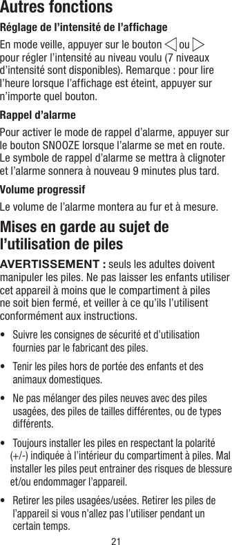 21Autres fonctionsRéglage de l’intensité de l’afﬁchageEn mode veille, appuyer sur le bouton   ou   pour régler l’intensité au niveau voulu (7 niveaux d’intensité sont disponibles). Remarque: pour lire l’heure lorsque l’afﬁchage est éteint, appuyer sur n’importe quel bouton.Rappel d’alarme Pour activer le mode de rappel d’alarme, appuyer sur le bouton SNOOZE lorsque l’alarme se met en route. Le symbole de rappel d’alarme se mettra à clignoter et l’alarme sonnera à nouveau 9 minutes plus tard.Volume progressifLe volume de l’alarme montera au fur et à mesure.Mises en garde au sujet de l’utilisation de pilesAVERTISSEMENT: seuls les adultes doivent manipuler les piles. Ne pas laisser les enfants utiliser cet appareil à moins que le compartiment à piles ne soit bien fermé, et veiller à ce qu’ils l’utilisent conformément aux instructions.•   Suivre les consignes de sécurité et d’utilisation fournies par le fabricant des piles.•   Tenir les piles hors de portée des enfants et des animaux domestiques.•   Ne pas mélanger des piles neuves avec des piles usagées, des piles de tailles différentes, ou de types différents.•    Toujours installer les piles en respectant la polarité (+/-) indiquée à l’intérieur du compartiment à piles. Mal installer les piles peut entrainer des risques de blessure et/ou endommager l’appareil.•   Retirer les piles usagées/usées. Retirer les piles de l’appareil si vous n’allez pas l’utiliser pendant un certain temps.