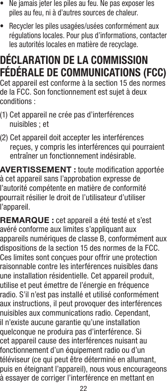 22•   Ne jamais jeter les piles au feu. Ne pas exposer les piles au feu, ni à d’autres sources de chaleur.•   Recycler les piles usagées/usées conformément aux régulations locales. Pour plus d’informations, contacter les autorités locales en matière de recyclage.DÉCLARATION DE LA COMMISSION FÉDÉRALE DE COMMUNICATIONS (FCC)Cet appareil est conforme à la section 15 des normes de la FCC. Son fonctionnement est sujet à deux conditions :(1)  Cet appareil ne crée pas d’interférences  nuisibles ; et(2)  Cet appareil doit accepter les interférences reçues, y compris les interférences qui pourraient entraîner un fonctionnement indésirable.AVERTISSEMENT: toute modiﬁcation apportée à cet appareil sans l’approbation expresse de l’autorité compétente en matière de conformité pourrait résilier le droit de l’utilisateur d’utiliser l’appareil.REMARQUE : cet appareil a été testé et s’est avéré conforme aux limites s’appliquant aux appareils numériques de classe B, conformément aux dispositions de la section 15 des normes de la FCC. Ces limites sont conçues pour offrir une protection raisonnable contre les interférences nuisibles dans une installation résidentielle. Cet appareil produit, utilise et peut émettre de l’énergie en fréquence radio. S’il n’est pas installé et utilisé conformément aux instructions, il peut provoquer des interférences nuisibles aux communications radio. Cependant, il n’existe aucune garantie qu’une installation quelconque ne produira pas d’interférence. Si cet appareil cause des interférences nuisant au fonctionnement d’un équipement radio ou d’un téléviseur (ce qui peut être déterminé en allumant, puis en éteignant l’appareil), nous vous encourageons à essayer de corriger l’interférence en mettant en 