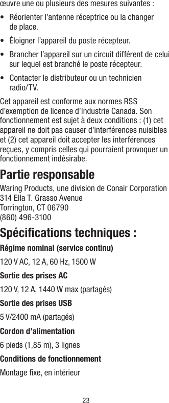 23œuvre une ou plusieurs des mesures suivantes :•   Réorienter l’antenne réceptrice ou la changer  de place. •  Éloigner l’appareil du poste récepteur.  •   Brancher l’appareil sur un circuit différent de celui sur lequel est branché le poste récepteur.•   Contacter le distributeur ou un technicien  radio/TV. Cet appareil est conforme aux normes RSS d’exemption de licence d’Industrie Canada. Son fonctionnement est sujet à deux conditions : (1) cet appareil ne doit pas causer d’interférences nuisibles et (2) cet appareil doit accepter les interférences reçues, y compris celles qui pourraient provoquer un fonctionnement indésirabe.Partie responsableWaring Products, une division de Conair Corporation314 Ella T. Grasso AvenueTorrington, CT 06790(860) 496-3100 Spéciﬁcations techniques :Régime nominal (service continu)120 V AC, 12 A, 60 Hz, 1500 WSortie des prises AC120 V, 12 A, 1440 W max (partagés)Sortie des prises USB 5 V/2400 mA (partagés) Cordon d’alimentation6 pieds (1,85 m), 3 lignesConditions de fonctionnementMontage ﬁxe, en intérieur