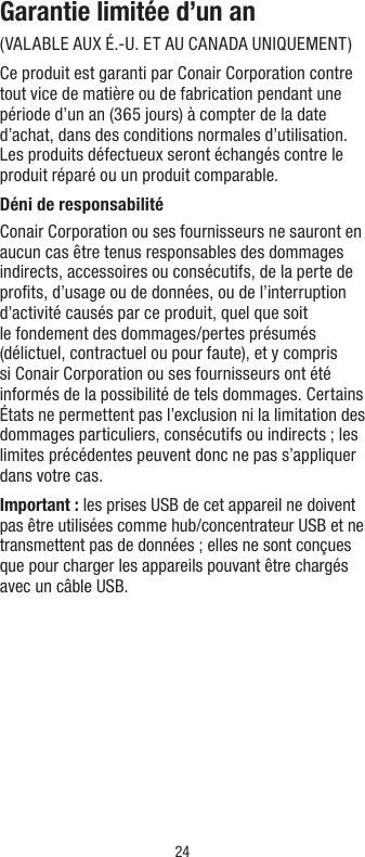 24Garantie limitée d’un an(VALABLE AUX É.-U. ET AU CANADA UNIQUEMENT)Ce produit est garanti par Conair Corporation contre tout vice de matière ou de fabrication pendant une période d’un an (365 jours) à compter de la date d’achat, dans des conditions normales d’utilisation. Les produits défectueux seront échangés contre le produit réparé ou un produit comparable.Déni de responsabilitéConair Corporation ou ses fournisseurs ne sauront en aucun cas être tenus responsables des dommages indirects, accessoires ou consécutifs, de la perte de proﬁts, d’usage ou de données, ou de l’interruption d’activité causés par ce produit, quel que soit le fondement des dommages/pertes présumés (délictuel, contractuel ou pour faute), et y compris si Conair Corporation ou ses fournisseurs ont été informés de la possibilité de tels dommages. Certains États ne permettent pas l’exclusion ni la limitation des dommages particuliers, consécutifs ou indirects ; les limites précédentes peuvent donc ne pas s’appliquer dans votre cas.Important: les prises USB de cet appareil ne doivent pas être utilisées comme hub/concentrateur USB et ne transmettent pas de données ; elles ne sont conçues que pour charger les appareils pouvant être chargés avec un câble USB.