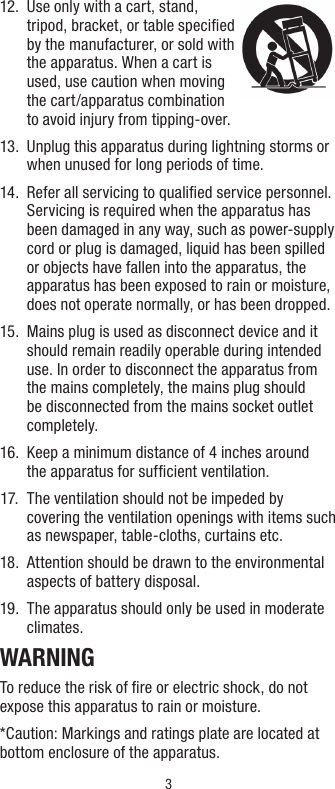 3 12.   Use only with a cart, stand, tripod, bracket, or table speciﬁed by the manufacturer, or sold with the apparatus. When a cart is used, use caution when moving the cart/apparatus combination to avoid injury from tipping-over. 13.   Unplug this apparatus during lightning storms or when unused for long periods of time. 14.   Refer all servicing to qualiﬁed service personnel. Servicing is required when the apparatus has been damaged in any way, such as power-supply cord or plug is damaged, liquid has been spilled or objects have fallen into the apparatus, the apparatus has been exposed to rain or moisture, does not operate normally, or has been dropped. 15.   Mains plug is used as disconnect device and it should remain readily operable during intended use. In order to disconnect the apparatus from the mains completely, the mains plug should be disconnected from the mains socket outlet completely.  16.   Keep a minimum distance of 4 inches around  the apparatus for sufﬁcient ventilation. 17.   The ventilation should not be impeded by covering the ventilation openings with items such as newspaper, table-cloths, curtains etc. 18.   Attention should be drawn to the environmental aspects of battery disposal.19.   The apparatus should only be used in moderate climates.WARNINGTo reduce the risk of ﬁre or electric shock, do not expose this apparatus to rain or moisture.*Caution: Markings and ratings plate are located at bottom enclosure of the apparatus.