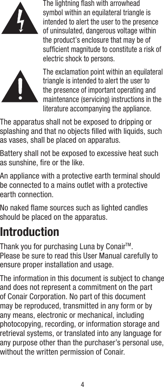 4The lightning ﬂash with arrowhead symbol within an equilateral triangle is intended to alert the user to the presence of uninsulated, dangerous voltage within the product’s enclosure that may be of sufﬁcient magnitude to constitute a risk of electric shock to persons.The exclamation point within an equilateral triangle is intended to alert the user to the presence of important operating and maintenance (servicing) instructions in the literature accompanying the appliance.The apparatus shall not be exposed to dripping or splashing and that no objects ﬁlled with liquids, such as vases, shall be placed on apparatus.Battery shall not be exposed to excessive heat such as sunshine, ﬁre or the like.An appliance with a protective earth terminal should be connected to a mains outlet with a protective earth connection.No naked ﬂame sources such as lighted candles should be placed on the apparatus.IntroductionThank you for purchasing Luna by ConairTM.  Please be sure to read this User Manual carefully to ensure proper installation and usage.The information in this document is subject to change and does not represent a commitment on the part of Conair Corporation. No part of this document may be reproduced, transmitted in any form or by any means, electronic or mechanical, including photocopying, recording, or information storage and retrieval systems, or translated into any language for any purpose other than the purchaser’s personal use, without the written permission of Conair.