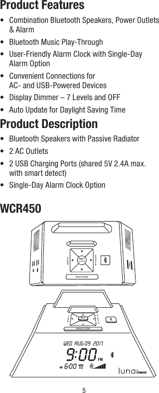 5Product Features•   Combination Bluetooth Speakers, Power Outlets   &amp; Alarm•  Bluetooth Music Play-Through•   User-Friendly Alarm Clock with Single-Day  Alarm Option•   Convenient Connections for  AC- and USB-Powered Devices•  Display Dimmer – 7 Levels and OFF•  Auto Update for Daylight Saving TimeProduct Description•  Bluetooth Speakers with Passive Radiator•  2 AC Outlets•   2 USB Charging Ports (shared 5V 2.4A max. with smart detect)•  Single-Day Alarm Clock OptionWCR450