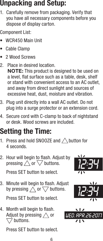 6Unpacking and Setup:1.   Carefully remove from packaging. Verify that you have all necessary components before you dispose of display carton.Component List:•  WCR450 Main Unit•  Cable Clamp•  2 Wood Screws2.    Place in desired location. NOTE: This product is designed to be used on a level, ﬂat surface such as a table, desk, shelf or stand with convenient access to an AC outlet, and away from direct sunlight and sources of excessive heat, dust, moisture and vibration.3.   Plug unit directly into a wall AC outlet. Do not  plug into a surge protector or an extension cord.4.   Secure cord with C-clamp to back of nightstand  or desk. Wood screws are included.Setting the Time:1.   Press and hold SNOOZE and   button  for   4 seconds.2.   Hour will begin to ﬂash. Adjust by  pressing   or   buttons.   Press SET button to select.3.   Minute will begin to ﬂash. Adjust by pressing   or   buttons.   Press SET button to select.4.   Month will begin to ﬂash. Adjust by pressing   or   buttons.   Press SET button to select.