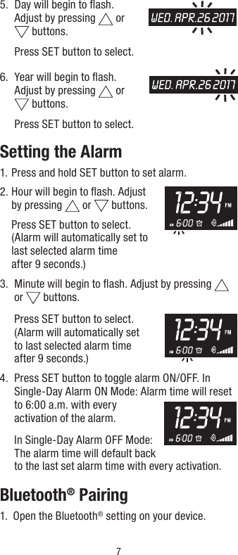 75.   Day will begin to ﬂash.  Adjust by pressing   or   buttons.   Press SET button to select.6.    Year will begin to ﬂash.  Adjust by pressing   or   buttons.   Press SET button to select.Setting the Alarm1.  Press and hold SET button to set alarm.2.  Hour will begin to ﬂash. Adjust by pressing   or   buttons.    Press SET button to select.  (Alarm will automatically set to  last selected alarm time  after 9 seconds.)3.   Minute will begin to ﬂash. Adjust by pressing   or   buttons.   Press SET button to select.  (Alarm will automatically set  to last selected alarm time  after 9 seconds.)4.   Press SET button to toggle alarm ON/OFF. In Single-Day Alarm ON Mode: Alarm time will reset to 6:00 a.m. with every activation of the alarm.  In Single-Day Alarm OFF Mode: The alarm time will default back to the last set alarm time with every activation.Bluetooth® Pairing1.  Open the Bluetooth® setting on your device.