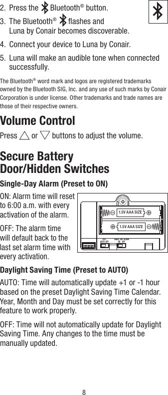 82.  Press the  Bluetooth® button.3.   The  Bluetooth®  ﬂashes and  Luna by Conair becomes discoverable.   4.  Connect your device to Luna by Conair.5.   Luna will make an audible tone when connected successfully.TheBluetooth® word mark and logos are registered trademarks owned by the Bluetooth SIG, Inc. and any use of such marks by Conair Corporation is under license. Other trademarks and trade names are those of their respective owners.Volume ControlPress   or   buttons to adjust the volume.Secure Battery  Door/Hidden SwitchesSingle-Day Alarm (Preset to ON)ON: Alarm time will reset  to 6:00 a.m. with every  activation of the alarm.OFF: The alarm time  will default back to the  last set alarm time with  every activation.Daylight Saving Time (Preset to AUTO)AUTO: Time will automatically update +1 or -1 hour based on the preset Daylight Saving Time Calendar. Year, Month and Day must be set correctly for this feature to work properly.OFF: Time will not automatically update for Daylight Saving Time. Any changes to the time must be manually updated.1.5V A A A SIZE1.5V A A A SIZEDSTAUTO  OFFSINGLE  DAY  ALARMON     OFF