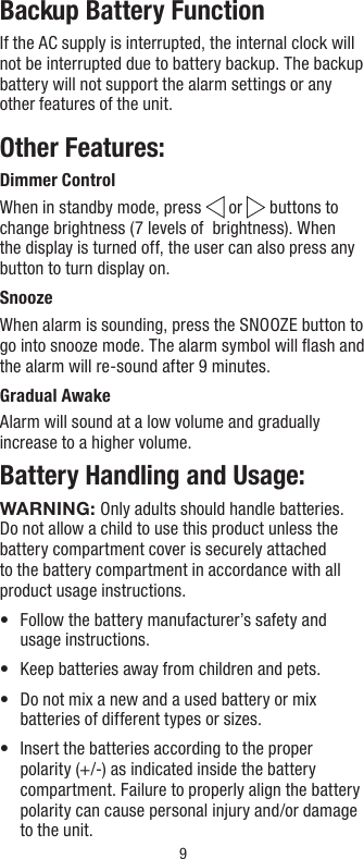 9Backup Battery FunctionIf the AC supply is interrupted, the internal clock will not be interrupted due to battery backup. The backup battery will not support the alarm settings or any other features of the unit.Other Features:Dimmer ControlWhen in standby mode, press   or   buttons to change brightness (7 levels of  brightness). When the display is turned off, the user can also press any button to turn display on.Snooze When alarm is sounding, press the SNOOZE button to go into snooze mode. The alarm symbol will ﬂash and the alarm will re-sound after 9 minutes.Gradual AwakeAlarm will sound at a low volume and gradually increase to a higher volume.Battery Handling and Usage:WARNING: Only adults should handle batteries. Do not allow a child to use this product unless the battery compartment cover is securely attached to the battery compartment in accordance with all product usage instructions.•   Follow the battery manufacturer’s safety and usage instructions.•   Keep batteries away from children and pets.•   Do not mix a new and a used battery or mix batteries of different types or sizes.•   Insert the batteries according to the proper polarity (+/-) as indicated inside the battery compartment. Failure to properly align the battery polarity can cause personal injury and/or damage to the unit.