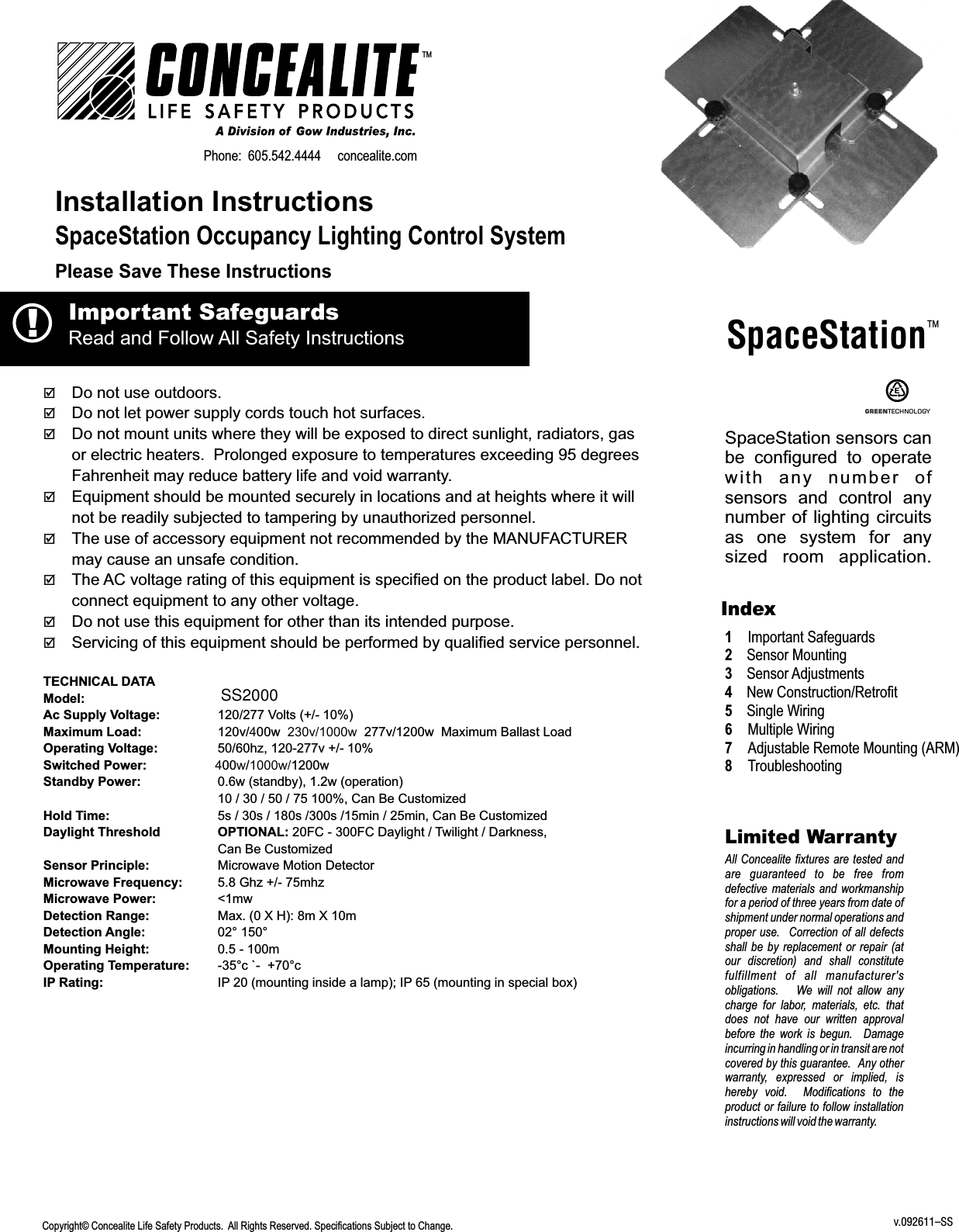 þþDo not let power supply cords touch hot surfaces. þDo not mount units where they will be exposed to direct sunlight, radiators, gas or electric heaters.  Prolonged exposure to temperatures exceeding 95 degrees Fahrenheit may reduce battery life and void warranty.þEquipment should be mounted securely in locations and at heights where it will not be readily subjected to tampering by unauthorized personnel.þThe use of accessory equipment not recommended by the MANUFACTURER may cause an unsafe condition.þThe AC voltage rating of this equipment is specified on the product label. Do not connect equipment to any other voltage.þDo not use this equipment for other than its intended purpose.þServicing of this equipment should be performed by qualified service personnel.TECHNICAL DATAModel:Ac Supply Voltage: 120/277 Volts (+/- 10%)Maximum Load: 120v/400w  230v/1000w  277v/1200w  Maximum Ballast LoadOperating Voltage: 50/60hz, 120-277v +/- 10%Switched Power:                   400w/1000w/1200wStandby Power: 0.6w (standby), 1.2w (operation) 10 / 30 / 50 / 75 100%, Can Be CustomizedHold Time: 5s / 30s / 180s /300s /15min / 25min, Can Be CustomizedDaylight Threshold  OPTIONAL: 20FC - 300FC Daylight / Twilight / Darkness, Can Be CustomizedSensor Principle: Microwave Motion DetectorMicrowave Frequency: 5.8 Ghz +/- 75mhzMicrowave Power: &lt;1mwDetection Range: Max. (0 X H): 8m X 10mDetection Angle: 02° 150°Mounting Height: 0.5 - 100mOperating Temperature: -35°c `-  +70°cIP Rating: IP 20 (mounting inside a lamp); IP 65 (mounting in special box)       Do not use outdoors.TM  Installation InstructionsCopyright© Concealite Life Safety Products.  All Rights Reserved. Specifications Subject to Change. Please Save These InstructionsSpaceStation Occupancy Lighting Control System !Important Safeguards  Read and Follow All Safety InstructionsLimited WarrantyAll Concealite fixtures are  tested and are  guaranteed  to  be  free  from defective materials  and  workmanship for a period of three years from date of shipment under normal operations and proper use.   Correction of all defects shall  be  by  replacement  or  repair  (at our  discretion)  and  shall  constitute fulfillment  of  all  manufacturer&apos;s obligations.      We  will  not  allow  any charge  for  labor,  materials,  etc.  that does  not  have  our  written  approval before  the  work  is  begun.    Damage incurring in handling or in transit are not covered by this guarantee.   Any other warranty,  expressed  or  implied,  is hereby  void.    Modifications  to  the product or failure to follow installation instructions will void the warranty.  Index1   Important Safeguards2Sensor Mounting3Sensor Adjustments4New Construction/Retrofit5   Single Wiring6   Multiple Wiring7   Adjustable Remote Mounting (ARM)8   TroubleshootingPhone:  605.542.4444     concealite.comSpaceStationTM    GREEN TECHNOLO GYSpaceStation sensors can be  configured  to  operate with  any  number  of sensors  and  control  any number of lighting circuits as  one  system  for  any sized  room  application.v.092611–SSSS2000