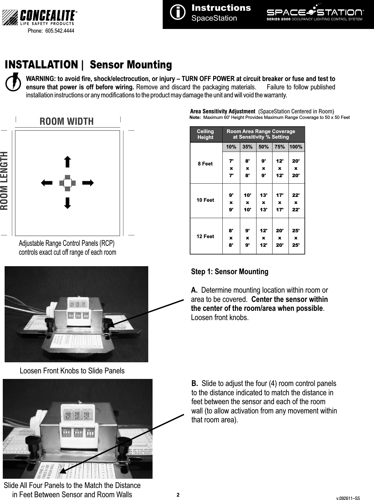 Step 1: Sensor MountingA.  Determine mounting location within room or area to be covered.  Center the sensor within the center of the room/area when possible.  Loosen front knobs.B.  Slide to adjust the four (4) room control panels to the distance indicated to match the distance in feet between the sensor and each of the room wall (to allow activation from any movement within that room area).Loosen Front Knobs to Slide PanelsSlide All Four Panels to the Match the Distancein Feet Between Sensor and Room WallsInstructionsSpaceStationi2TMPhone:  605.542.4444     INSTALLATION |  Sensor Mounting WARNING: to avoid fire, shock/electrocution, or injury – TURN OFF POWER at circuit breaker or fuse and test to ensure that power is off before wiring. Remove and discard the packaging materials.       Failure to follow published installation instructions or any modifications to the product may damage the unit and will void the warranty.Adjustable Range Control Panels (RCP) controls exact cut off range of each roomROOM WIDTHROOM LENGTHRoom Area Range Coverageat Sensitivity % SettingCeiling Height8 Feet10% 35% 50% 75% 100%10 Feet12 Feet7&apos;x 7&apos;8&apos;x 8&apos;9&apos;x 9&apos;12&apos;x 12&apos;20&apos;x 20&apos;10&apos;x 10&apos;13&apos;x 13&apos;17&apos;x 17&apos;22&apos;x 22&apos;9&apos;x 9&apos;12&apos;x 12&apos;20&apos;x 20&apos;25&apos;x 25&apos;9&apos;x 9&apos;8&apos;x 8&apos;Area Sensitivity Adjustment  (SpaceStation Centered in Room)Note:  Maximum 60&apos; Height Provides Maximum Range Coverage to 50 x 50 Feetv.092611–SS