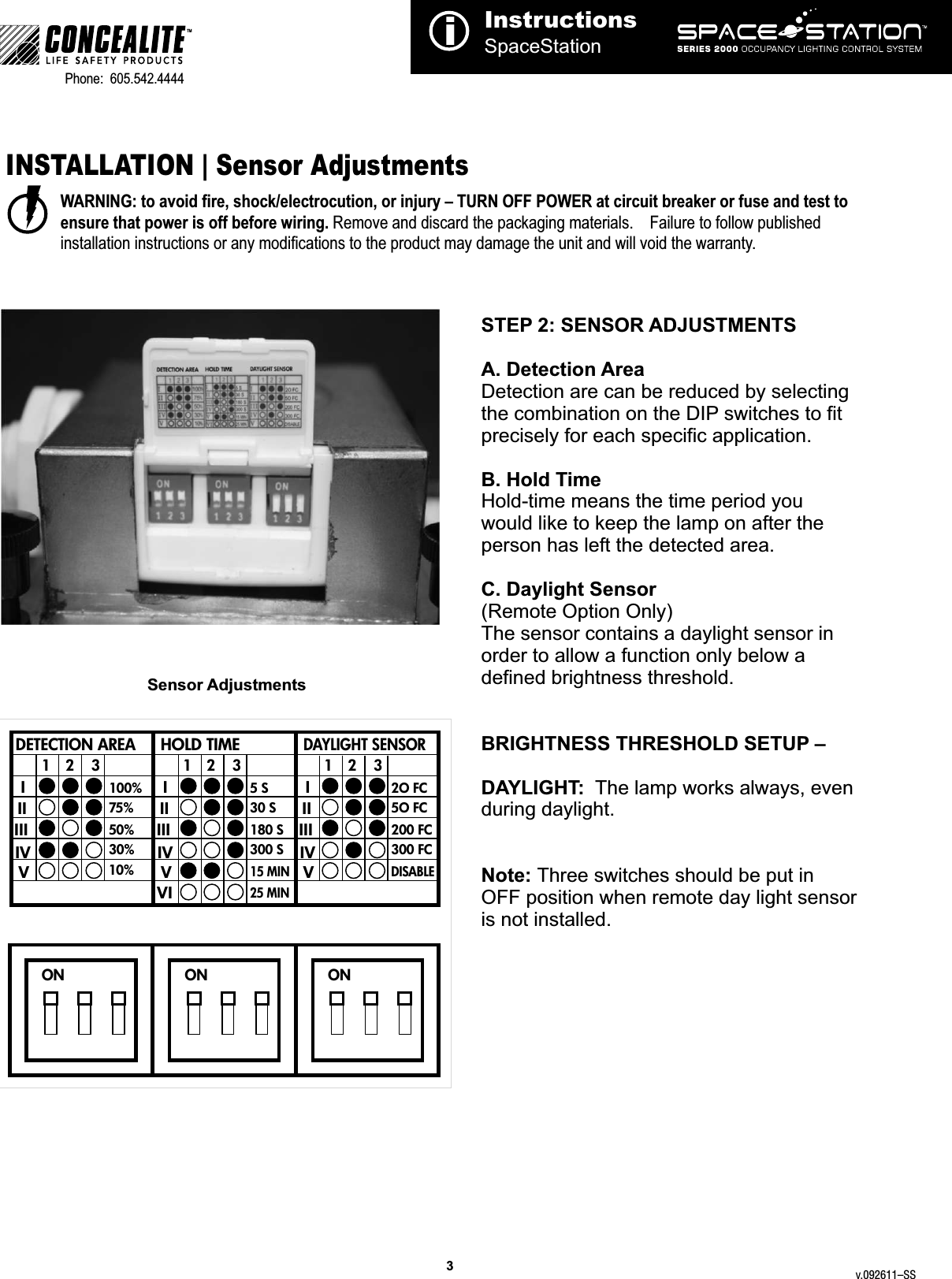3TMPhone:  605.542.4444     INSTALLATION | Sensor AdjustmentsWARNING: to avoid fire, shock/electrocution, or injury – TURN OFF POWER at circuit breaker or fuse and test to ensure that power is off before wiring. Remove and discard the packaging materials.    Failure to follow published installation instructions or any modifications to the product may damage the unit and will void the warranty.InstructionsSpaceStationiSTEP 2: SENSOR ADJUSTMENTS A. Detection Area Detection are can be reduced by selecting the combination on the DIP switches to fit precisely for each specific application.B. Hold TimeHold-time means the time period you would like to keep the lamp on after the person has left the detected area.C. Daylight Sensor (Remote Option Only)The sensor contains a daylight sensor in order to allow a function only below a defined brightness threshold.  BRIGHTNESS THRESHOLD SETUP – DAYLIGHT:  The lamp works always, even during daylight.Note: Three switches should be put in OFF position when remote day light sensor is not installed.  2O FC5O FC200 FC300 FCDISABLEDETECTION AREA12 3 12 3 12 3HOLD TIMEDAYLIGHT SENSORIIIIIIIVVIIIIIIIVVIVIIIIIIIVV100%75%50%30%10%5 S30 S180 S300 S15 MIN25 MINON ON ONSensor Adjustmentsv.092611–SS