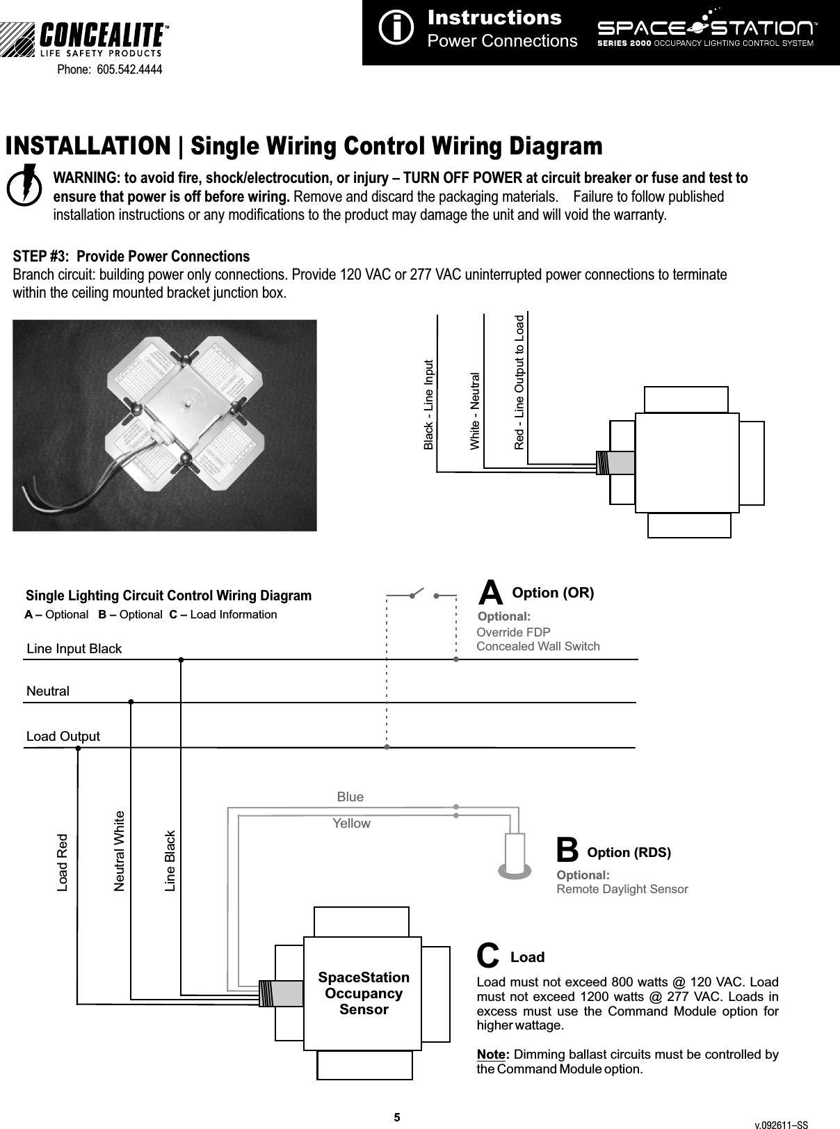 5InstructionsPower ConnectionsiTMPhone:  605.542.4444     INSTALLATION | Single Wiring Control Wiring DiagramWARNING: to avoid fire, shock/electrocution, or injury – TURN OFF POWER at circuit breaker or fuse and test to ensure that power is off before wiring. Remove and discard the packaging materials.    Failure to follow published installation instructions or any modifications to the product may damage the unit and will void the warranty.Single Lighting Circuit Control Wiring DiagramNeutralLoad OutputLine Input BlackLine BlackLoad RedNeutral WhiteYellowBlueSpaceStation Occupancy SensorSTEP #3:  Provide Power ConnectionsBranch circuit: building power only connections. Provide 120 VAC or 277 VAC uninterrupted power connections to terminate within the ceiling mounted bracket junction box. Black - Line InputWhite - NeutralRed - Line Output to Load  Load must not exceed 800 watts @ 120 VAC. Load must not  exceed 1200 watts  @  277 VAC. Loads in excess  must  use  the  Command  Module  option  for higher wattage.Note: Dimming ballast circuits must be controlled by the Command Module option.  CLoadOption (RDS)B Optional:Remote Daylight SensorOverride FDPConcealed Wall SwitchOptional:AOption (OR)A – Optional   B – Optional  C – Load Informationv.092611–SS