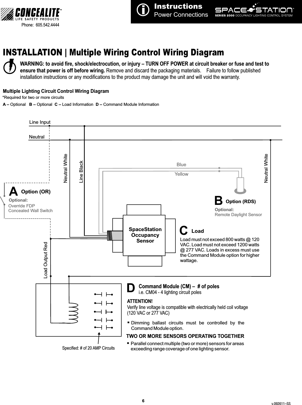 InstructionsPower ConnectionsiTMPhone:  605.542.4444     WARNING: to avoid fire, shock/electrocution, or injury – TURN OFF POWER at circuit breaker or fuse and test to ensure that power is off before wiring. Remove and discard the packaging materials.    Failure to follow published installation instructions or any modifications to the product may damage the unit and will void the warranty.INSTALLATION | Multiple Wiring Control Wiring DiagramMultiple Lighting Circuit Control Wiring Diagram*Required for two or more circuitsOption (RDS)YellowBlueLine Input NeutralLine BlackNeutral WhiteNeutral WhiteLoad Output RedCommand Module (CM) –  # of polesi.e. CM04 - 4 lighting circuit polesATTENTION!Verify line voltage is compatible with electrically held coil voltage (120 VAC or 277 VAC)Specified: # of 20 AMP Circuits6Load must not exceed 800 watts @ 120 VAC. Load must not exceed 1200 watts @ 277 VAC. Loads in excess must use the Command Module option for higher wattage.§Command Module option.  Dimming  ballast  circuits  must  be  controlled  by  the §Parallel connect multiple (two or more) sensors for areas exceeding range coverage of one lighting sensor.SpaceStation Occupancy SensorOverride FDPConcealed Wall SwitchOptional:AA – Optional   B – Optional  C – Load Information  D – Command Module InformationCBDOption (OR)LoadOptional:Remote Daylight SensorTWO OR MORE SENSORS OPERATING TOGETHERv.092611–SS