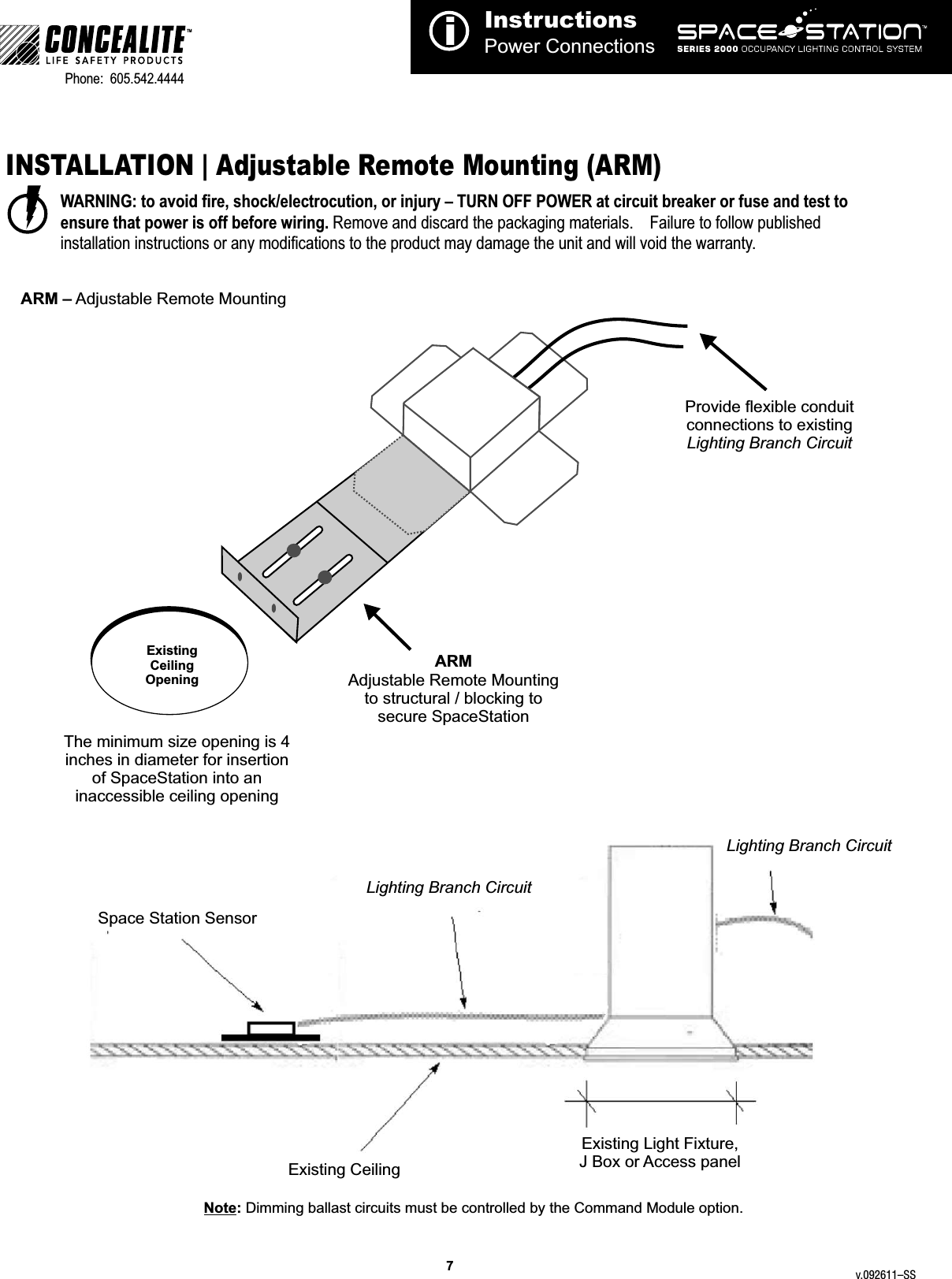 InstructionsPower Connectionsi7TMPhone:  605.542.4444     INSTALLATION | Adjustable Remote Mounting (ARM)WARNING: to avoid fire, shock/electrocution, or injury – TURN OFF POWER at circuit breaker or fuse and test to ensure that power is off before wiring. Remove and discard the packaging materials.    Failure to follow published installation instructions or any modifications to the product may damage the unit and will void the warranty.ARM – Adjustable Remote MountingARM Adjustable Remote Mounting to structural / blocking tosecure SpaceStationProvide flexible conduit connections to existingLighting Branch CircuitExisting Ceiling OpeningLighting Branch CircuitLighting Branch CircuitExisting Light Fixture, J Box or Access panelExisting CeilingSpace Station SensorNote: Dimming ballast circuits must be controlled by the Command Module option.  The minimum size opening is 4 inches in diameter for insertion of SpaceStation into an inaccessible ceiling openingv.092611–SS