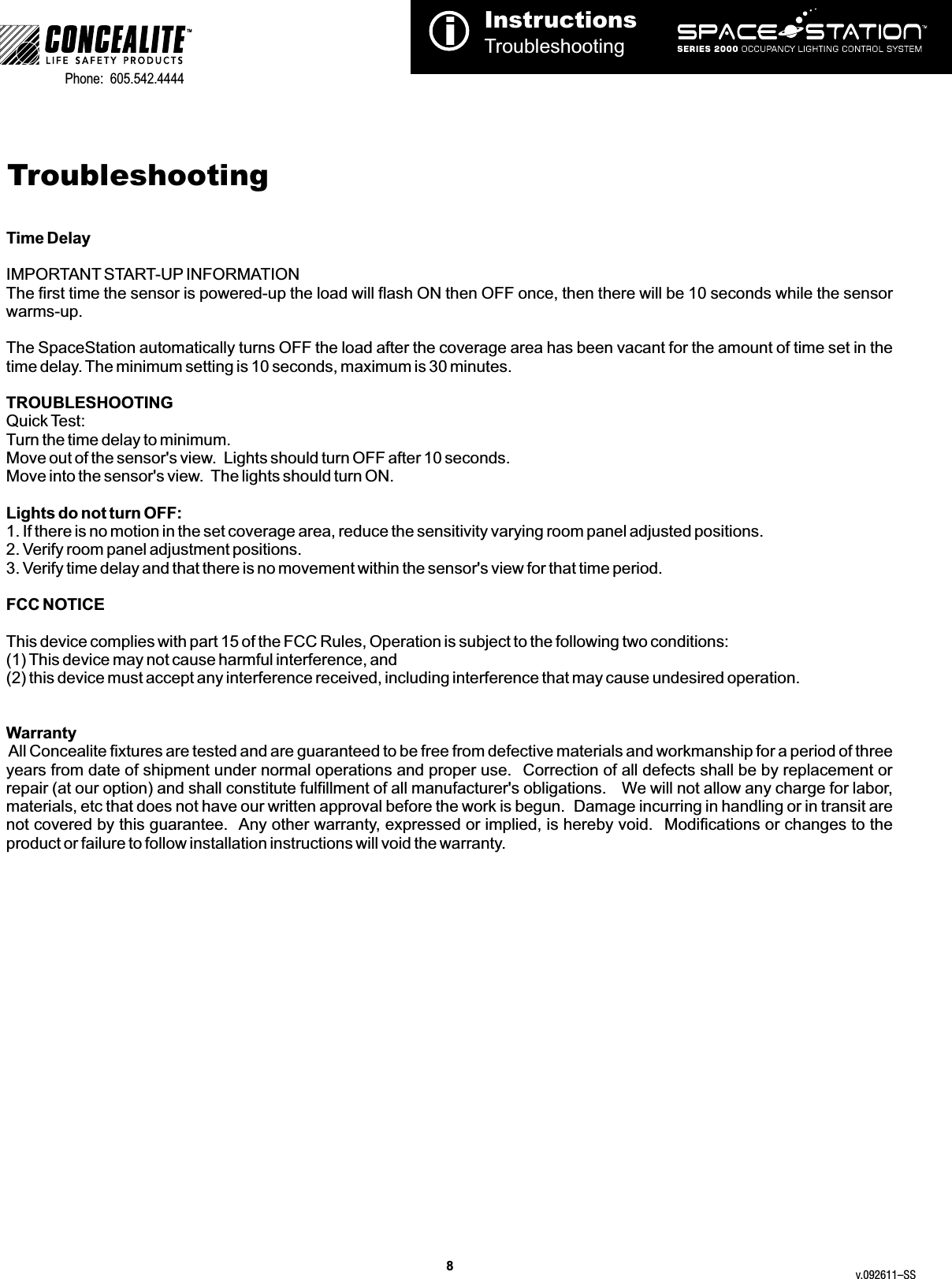 Time DelayIMPORTANT START-UP INFORMATIONThe first time the sensor is powered-up the load will flash ON then OFF once, then there will be 10 seconds while the sensor warms-up.The SpaceStation automatically turns OFF the load after the coverage area has been vacant for the amount of time set in the time delay. The minimum setting is 10 seconds, maximum is 30 minutes. TROUBLESHOOTING Quick Test: Turn the time delay to minimum. Move out of the sensor&apos;s view.  Lights should turn OFF after 10 seconds. Move into the sensor&apos;s view.  The lights should turn ON.Lights do not turn OFF:1. If there is no motion in the set coverage area, reduce the sensitivity varying room panel adjusted positions.2. Verify room panel adjustment positions.3. Verify time delay and that there is no movement within the sensor&apos;s view for that time period.FCC NOTICEThis device complies with part 15 of the FCC Rules, Operation is subject to the following two conditions: (1) This device may not cause harmful interference, and (2) this device must accept any interference received, including interference that may cause undesired operation.Warranty All Concealite fixtures are tested and are guaranteed to be free from defective materials and workmanship for a period of three years from date of shipment under normal operations and proper use.   Correction of all defects shall be by replacement or repair (at our option) and shall constitute fulfillment of all manufacturer&apos;s obligations.   We will not allow any charge for labor, materials, etc that does not have our written approval before the work is begun.  Damage incurring in handling or in transit are not covered by this guarantee.   Any other warranty, expressed or implied, is hereby void.   Modifications or changes to the product or failure to follow installation instructions will void the warranty. TMPhone:  605.542.4444     TroubleshootingInstructionsTroubleshootingi8v.092611–SS