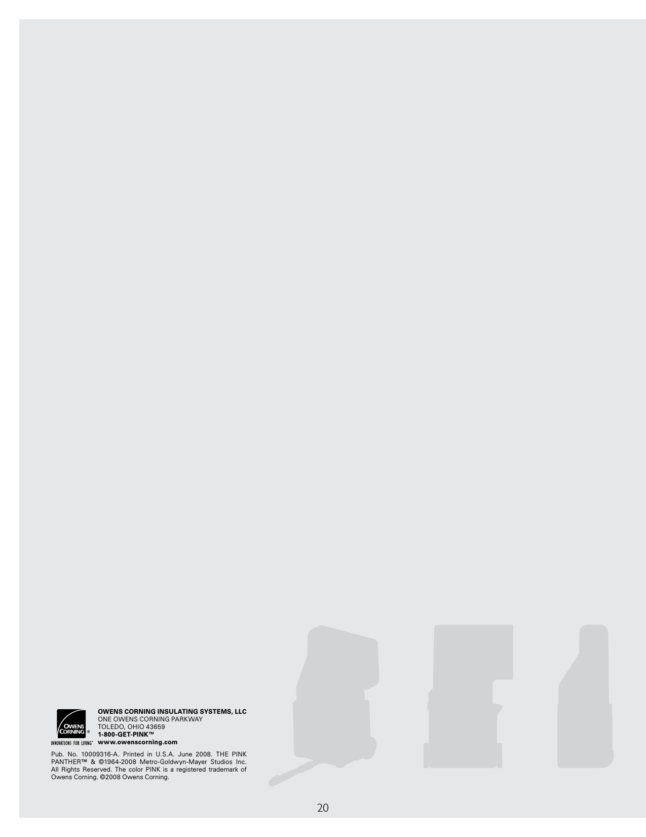 20OWENS CORNING INSULATING SYSTEMS, LLCONE OWENS CORNING PARKWAYTOLEDO, OHIO 436591-800-GET-PINK™www.owenscorning.comPub.  No.  10009316-A.  Printed  in  U.S.A.  June  2008.  THE  PINK PANTHER™  &amp;  ©1964-2008  Metro-Goldwyn-Mayer  Studios  Inc. All  Rights  Reserved.  The  color  PINK  is  a  registered  trademark  of  Owens Corning. ©2008 Owens Corning.