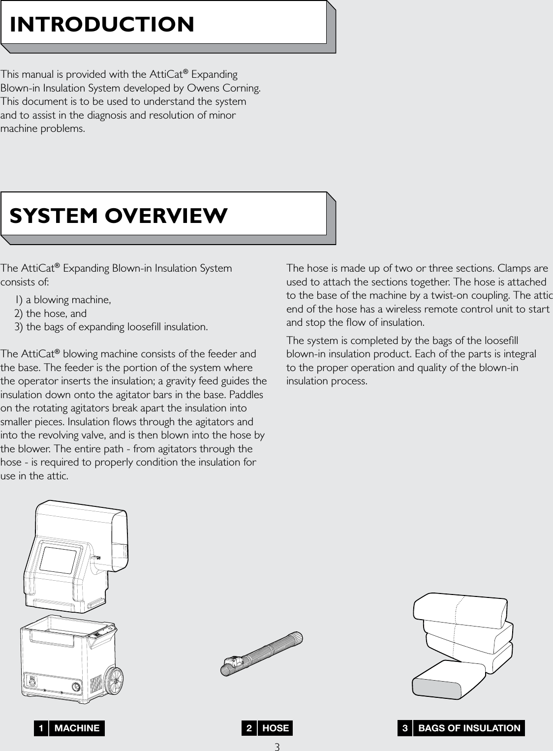 31    MACHINE 3    BAGS OF INSULATION2    HOSEINTRODUCTIONSYSTEM OVERVIEWThis manual is provided with the AttiCat® Expanding Blown-in Insulation System developed by Owens Corning. This document is to be used to understand the system  and to assist in the diagnosis and resolution of minor machine problems. The AttiCat® Expanding Blown-in Insulation System consists of:  1) a blowing machine,  2) the hose, and   3) the bags of expanding loosefill insulation. The AttiCat® blowing machine consists of the feeder and the base. The feeder is the portion of the system where the operator inserts the insulation; a gravity feed guides the insulation down onto the agitator bars in the base. Paddles on the rotating agitators break apart the insulation into smaller pieces. Insulation ows through the agitators and into the revolving valve, and is then blown into the hose by the blower. The entire path - from agitators through the hose - is required to properly condition the insulation for use in the attic. The hose is made up of two or three sections. Clamps are used to attach the sections together. The hose is attached to the base of the machine by a twist-on coupling. The attic end of the hose has a wireless remote control unit to start and stop the ow of insulation. The system is completed by the bags of the loosell blown-in insulation product. Each of the parts is integral  to the proper operation and quality of the blown-in insulation process.