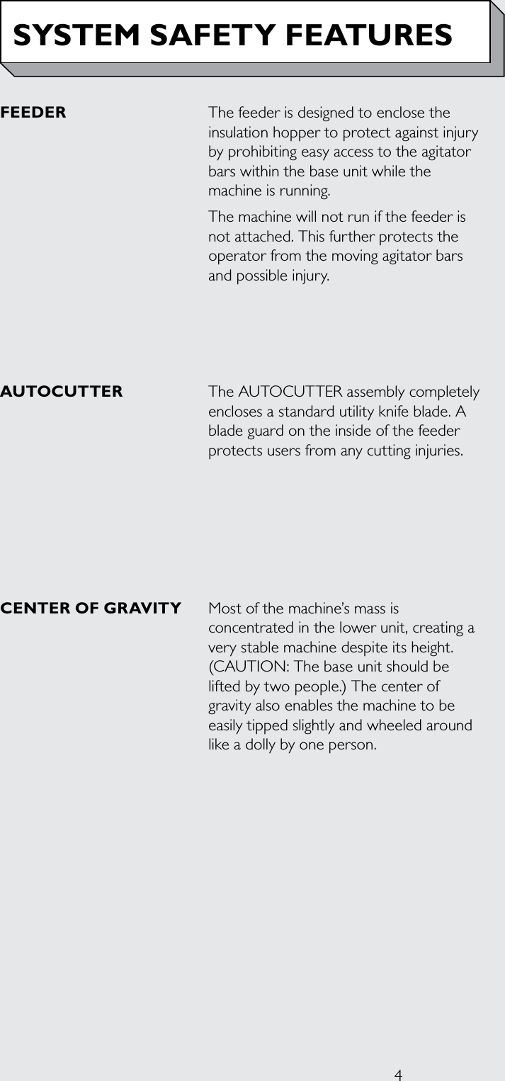4FEEDER The feeder is designed to enclose the insulation hopper to protect against injury by prohibiting easy access to the agitator bars within the base unit while the machine is running.The machine will not run if the feeder is not attached. This further protects the operator from the moving agitator bars and possible injury.AUTOCUTTER  The AUTOCUTTER assembly completely encloses a standard utility knife blade. A blade guard on the inside of the feeder protects users from any cutting injuries.CENTER OF GRAVITY  Most of the machine’s mass is concentrated in the lower unit, creating a very stable machine despite its height. (CAUTION: The base unit should be lifted by two people.) The center of gravity also enables the machine to be easily tipped slightly and wheeled around like a dolly by one person. SYSTEM SAFETY FEATURES