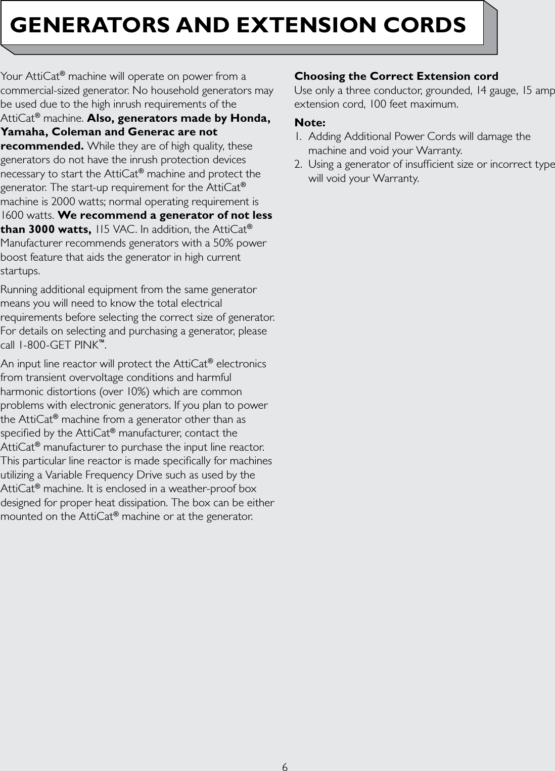 6GENERATORS AND EXTENSION CORDSYour AttiCat® machine will operate on power from a commercial-sized generator. No household generators may be used due to the high inrush requirements of the AttiCat® machine. Also, generators made by Honda, Yamaha, Coleman and Generac are not recommended. While they are of high quality, these generators do not have the inrush protection devices necessary to start the AttiCat® machine and protect the generator. The start-up requirement for the AttiCat® machine is 2000 watts; normal operating requirement is 1600 watts. We recommend a generator of not less than 3000 watts, 115 VAC. In addition, the AttiCat® Manufacturer recommends generators with a 50% power boost feature that aids the generator in high current startups.Running additional equipment from the same generator means you will need to know the total electrical requirements before selecting the correct size of generator. For details on selecting and purchasing a generator, please call 1-800-GET PINK™.An input line reactor will protect the AttiCat® electronics from transient overvoltage conditions and harmful harmonic distortions (over 10%) which are common problems with electronic generators. If you plan to power the AttiCat® machine from a generator other than as specied by the AttiCat® manufacturer, contact the AttiCat® manufacturer to purchase the input line reactor. This particular line reactor is made specically for machines utilizing a Variable Frequency Drive such as used by the AttiCat® machine. It is enclosed in a weather-proof box designed for proper heat dissipation. The box can be either mounted on the AttiCat® machine or at the generator.Choosing the Correct Extension cordUse only a three conductor, grounded, 14 gauge, 15 amp extension cord, 100 feet maximum.Note: 1.  Adding Additional Power Cords will damage the machine and void your Warranty.2.  Using a generator of insufficient size or incorrect type will void your Warranty.