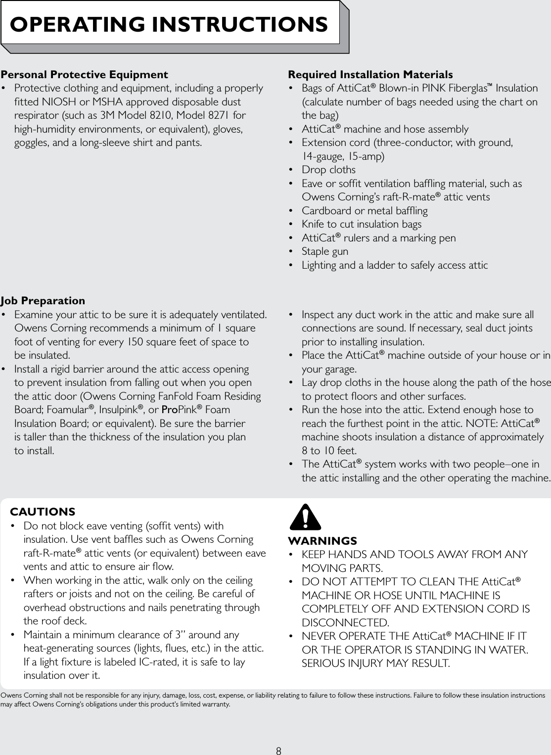 8Job Preparation• Examineyourattictobesureitisadequatelyventilated.Owens Corning recommends a minimum of 1 square foot of venting for every 150 square feet of space to  be insulated. • Installarigidbarrieraroundtheatticaccessopeningto prevent insulation from falling out when you open the attic door (Owens Corning FanFold Foam Residing Board; Foamular®, Insulpink®, or ProPink® Foam Insulation Board; or equivalent). Be sure the barrier  is taller than the thickness of the insulation you plan  to install.• Inspectanyductworkintheatticandmakesureallconnections are sound. If necessary, seal duct joints prior to installing insulation.• PlacetheAttiCat® machine outside of your house or in your garage.• Laydropclothsinthehousealongthepathofthehoseto protect floors and other surfaces.• Runthehoseintotheattic.Extendenoughhosetoreach the furthest point in the attic. NOTE: AttiCat® machine shoots insulation a distance of approximately  8 to 10 feet.• TheAttiCat® system works with two people–one in the attic installing and the other operating the machine.Personal Protective Equipment• Protectiveclothingandequipment,includingaproperlyfitted NIOSH or MSHA approved disposable dust respirator (such as 3M Model 8210, Model 8271 for high-humidity environments, or equivalent), gloves, goggles, and a long-sleeve shirt and pants.Required Installation Materials• BagsofAttiCat® Blown-in PINK Fiberglas™ Insulation (calculate number of bags needed using the chart on  the bag)• AttiCat® machine and hose assembly• Extensioncord(three-conductor,withground,14-gauge, 15-amp)• Dropcloths• Eaveorsoffitventilationbafflingmaterial,suchas Owens Corning’s raft-R-mate® attic vents• Cardboardormetalbaffling• Knifetocutinsulationbags• AttiCat® rulers and a marking pen• Staplegun• LightingandaladdertosafelyaccessatticOwens Corning shall not be responsible for any injury, damage, loss, cost, expense, or liability relating to failure to follow these instructions. Failure to follow these insulation instructions may affect Owens Corning’s obligations under this product’s limited warranty.OPERATING INSTRUCTIONSCAUTIONS• Donotblockeaveventing(soffitvents)withinsulation. Use vent baffles such as Owens Corning raft-R-mate® attic vents (or equivalent) between eave vents and attic to ensure air flow.• Whenworkingintheattic,walkonlyontheceilingrafters or joists and not on the ceiling. Be careful of overhead obstructions and nails penetrating through the roof deck.• Maintainaminimumclearanceof3”aroundanyheat-generating sources (lights, flues, etc.) in the attic. If a light fixture is labeled IC-rated, it is safe to lay insulation over it.WARNINGS• KEEPHANDSANDTOOLSAWAYFROMANYMOVING PARTS.• DONOTATTEMPTTOCLEANTHEAttiCat® MACHINEORHOSEUNTILMACHINEISCOMPLETELYOFFANDEXTENSIONCORDISDISCONNECTED.• NEVEROPERATETHEAttiCat® MACHINE IF IT OR THE OPERATOR IS STANDING IN WATER. SERIOUSINJURYMAYRESULT.