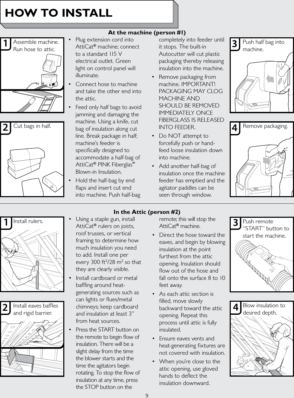 9• PlugextensioncordintoAttiCat® machine; connect to a standard 115 V electrical outlet. Green light on control panel will illuminate.• Connecthosetomachineand take the other end into the attic.• Feedonlyhalfbagstoavoidjamming and damaging the machine. Using a knife, cut bag of insulation along cut line. Break package in half; machine’s feeder is specifically designed to accommodate a half-bag of AttiCat® PINK Fiberglas™ Blown-in Insulation.• Holdthehalf-bagbyendflaps and insert cut end into machine. Push half-bag completely into feeder until it stops. The built-in Autocutter will cut plastic packaging thereby releasing insulation into the machine.• Removepackagingfrommachine. IMPORTANT! PACKAGINGMAYCLOGMACHINE AND SHOULDBEREMOVEDIMMEDIATELYONCEFIBERGLASSISRELEASEDINTO FEEDER.• DoNOTattempttoforcefully push or hand-feed loose insulation down into machine. • Addanotherhalf-bagofinsulation once the machine feeder has emptied and the agitator paddles can be seen through window.• Usingastaplegun,installAttiCat® rulers on joists,  roof trusses, or vertical framing to determine how  much insulation you need to add. Install one per every 300 ft2/28 m2 so that they are clearly visible.• Installcardboardormetalbaffling around heat-generating sources such as can lights or flues/metal chimneys; keep cardboard and insulation at least 3” from heat sources. • PresstheSTARTbuttononthe remote to begin flow of insulation. There will be a slight delay from the time the blower starts and the time the agitators begin rotating. To stop the flow of insulation at any time, press the STOP button on the remote; this will stop the AttiCat® machine.• Directthehosetowardtheeaves, and begin by blowing insulation at the point furthest from the attic opening. Insulation should flow out of the hose and fall onto the surface 8 to 10 feet away.• Aseachatticsectionisfilled, move slowly backward toward the attic opening. Repeat this process until attic is fully insulated.• Ensureeavesventsandheat-generating fixtures are not covered with insulation.• Whenyou’reclosetotheattic opening, use gloved hands to deflect the insulation downward.Assemble machine. Run hose to attic.Cut bags in half.Push half bag into machine.Remove packaging.HOW TO INSTALLInstall eaves bafes and rigid barrier.Install rulers. Push remote “START” button to start the machine.Blow insulation to desired depth.At the machine (person #1)In the Attic (person #2)
