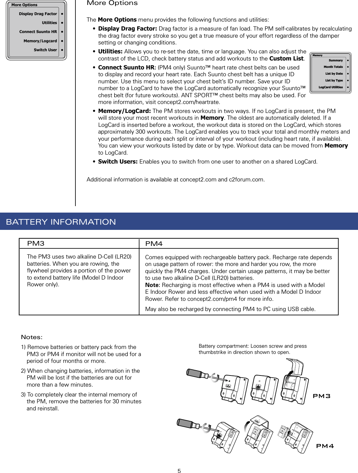 5More Options The More Options menu provides the following functions and utilities:•  Display Drag Factor: Drag factor is a measure of fan load. The PM self-calibrates by recalculating the drag factor every stroke so you get a true measure of your effort regardless of the damper setting or changing conditions.•  Utilities: Allows you to re-set the date, time or language. You can also adjust the contrast of the LCD, check battery status and add workouts to the Custom List.•  Connect Suunto HR: (PM4 only) Suunto™ heart rate chest belts can be used to display and record your heart rate. Each Suunto chest belt has a unique ID number. Use this menu to select your chest belt’s ID number. Save your ID number to a LogCard to have the LogCard automatically recognize your Suunto™ chest belt (for future workouts). ANT SPORT™ chest belts may also be used. For more information, visit concept2.com/heartrate.•  Memory/LogCard: The PM stores workouts in two ways. If no LogCard is present, the PM will store your most recent workouts in Memory. The oldest are automatically deleted. If a LogCard is inserted before a workout, the workout data is stored on the LogCard, which stores approximately 300 workouts. The LogCard enables you to track your total and monthly meters and your performance during each split or interval of your workout (including heart rate, if available). You can view your workouts listed by date or by type. Workout data can be moved from Memory to LogCard.•  Switch Users: Enables you to switch from one user to another on a shared LogCard. Additional information is available at concept2.com and c2forum.com. Summary     •  Month Totals     •  List by Date     •  List by Type     •  LogCard Utilities     •MemoryBattery compartment: Loosen screw and press thumbstrike in direction shown to open.PM3PM4More Options  Display Drag Factor  •  Utilities  •  Connect Suunto HR  •  Memory/Logcard  •  Switch User  •PM3The PM3 uses two alkaline D-Cell (LR20) batteries. When you are rowing, the ﬂ ywheel provides a portion of the power to extend battery life (Model D Indoor Rower only).PM4Comes equipped with rechargeable battery pack. Recharge rate depends on usage pattern of rower: the more and harder you row, the more quickly the PM4 charges. Under certain usage patterns, it may be better to use two alkaline D-Cell (LR20) batteries.  Note: Recharging is most effective when a PM4 is used with a Model E Indoor Rower and less effective when used with a Model D Indoor Rower. Refer to concept2.com/pm4 for more info.  May also be recharged by connecting PM4 to PC using USB cable.BATTERY INFORMATIONNotes: 1) Remove batteries or battery pack from the PM3 or PM4 if monitor will not be used for a period of four months or more.2) When changing batteries, information in the PM will be lost if the batteries are out for more than a few minutes. 3) To completely clear the internal memory of the PM, remove the batteries for 30 minutes and reinstall.