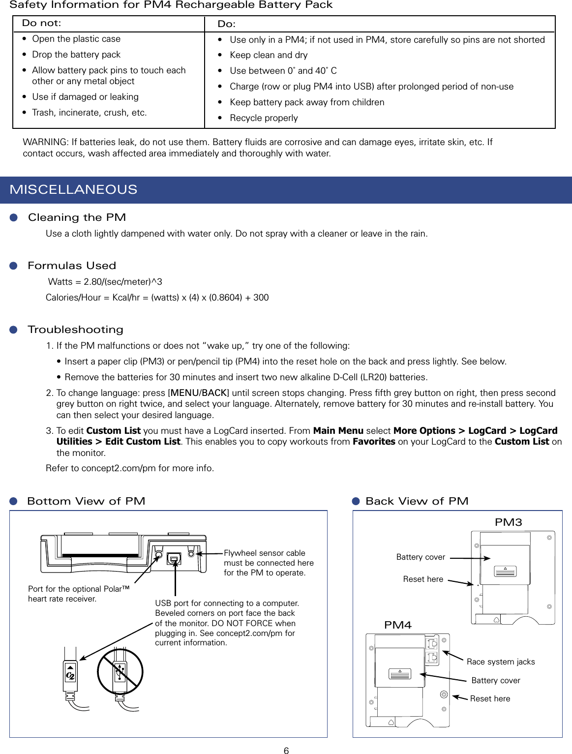 6Port for the optional Polar™ heart rate receiver.MISCELLANEOUSCleaning the PM       Use a cloth lightly dampened with water only. Do not spray with a cleaner or leave in the rain.Formulas Used        Watts = 2.80/(sec/meter)^3       Calories/Hour = Kcal/hr = (watts) x (4) x (0.8604) + 300Troubleshooting1. If the PM malfunctions or does not “wake up,” try one of the following:  • Insert a paper clip (PM3) or pen/pencil tip (PM4) into the reset hole on the back and press lightly. See below.  • Remove the batteries for 30 minutes and insert two new alkaline D-Cell (LR20) batteries.2. To change language: press [MENU/BACK] until screen stops changing. Press ﬁfth grey button on right, then press second grey button on right twice, and select your language. Alternately, remove battery for 30 minutes and re-install battery. You can then select your desired language.3. To edit Custom List you must have a LogCard inserted. From Main Menu select More Options &gt; LogCard &gt; LogCard Utilities &gt; Edit Custom List. This enables you to copy workouts from Favorites on your LogCard to the Custom List on the monitor.          Refer to concept2.com/pm for more info.Do not:•  Open the plastic case•  Drop the battery pack•  Allow battery pack pins to touch each other or any metal object•  Use if damaged or leaking•  Trash, incinerate, crush, etc.Do:•  Use only in a PM4; if not used in PM4, store carefully so pins are not shorted•  Keep clean and dry•  Use between 0˚ and 40˚ C•  Charge (row or plug PM4 into USB) after prolonged period of non-use•  Keep battery pack away from children•  Recycle properly  WARNING: If batteries leak, do not use them. Battery ﬂuids are corrosive and can damage eyes, irritate skin, etc. If contact occurs, wash affected area immediately and thoroughly with water.Safety Information for PM4 Rechargeable Battery Pack Bottom View of PMBattery coverPM3Reset hereRace system jacksPM4Back View of PMBattery coverReset hereFlywheel sensor cable must be connected here for the PM to operate. USB port for connecting to a computer. Beveled corners on port face the back of the monitor. DO NOT FORCE when plugging in. See concept2.com/pm for current information.