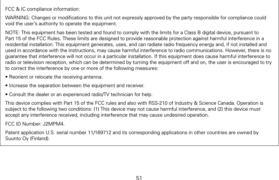 51FCC &amp; IC compliance information:WARNING: Changes or modiﬁcations to this unit not expressly approved by the party responsible for compliance could void the user’s authority to operate the equipment. NOTE: This equipment has been tested and found to comply with the limits for a Class B digital device, pursuant to Part 15 of the FCC Rules. These limits are designed to provide reasonable protection against harmful interference in a residential installation. This equipment generates, uses, and can radiate radio frequency energy and, if not installed and used in accordance with the instructions, may cause harmful interference to radio communications. However, there is no guarantee that interference will not occur in a particular installation. If this equipment does cause harmful interference to radio or television reception, which can be determined by turning the equipment off and on, the user is encouraged to try to correct the interference by one or more of the following measures:• Reorient or relocate the receiving antenna.• Increase the separation between the equipment and receiver.• Consult the dealer or an experienced radio/TV technician for help.This device complies with Part 15 of the FCC rules and also with RSS-210 of Industry &amp; Science Canada. Operation is subject to the following two conditions: (1) This device may not cause harmful interference, and (2) this device must accept any interference received, including interference that may cause undesired operation.FCC ID Number: J2MPM4.Patent application U.S. serial number 11/169712 and its corresponding applications in other countries are owned by Suunto Oy (Finland).