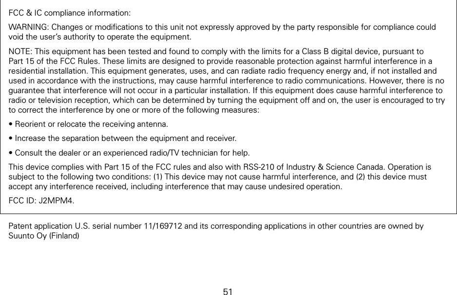 51FCC &amp; IC compliance information:WARNING: Changes or modiﬁcations to this unit not expressly approved by the party responsible for compliance could void the user’s authority to operate the equipment. NOTE: This equipment has been tested and found to comply with the limits for a Class B digital device, pursuant to Part 15 of the FCC Rules. These limits are designed to provide reasonable protection against harmful interference in a residential installation. This equipment generates, uses, and can radiate radio frequency energy and, if not installed and used in accordance with the instructions, may cause harmful interference to radio communications. However, there is no guarantee that interference will not occur in a particular installation. If this equipment does cause harmful interference to radio or television reception, which can be determined by turning the equipment off and on, the user is encouraged to try to correct the interference by one or more of the following measures:• Reorient or relocate the receiving antenna.• Increase the separation between the equipment and receiver.• Consult the dealer or an experienced radio/TV technician for help.This device complies with Part 15 of the FCC rules and also with RSS-210 of Industry &amp; Science Canada. Operation is subject to the following two conditions: (1) This device may not cause harmful interference, and (2) this device must accept any interference received, including interference that may cause undesired operation.FCC ID: J2MPM4.Patent application U.S. serial number 11/169712 and its corresponding applications in other countries are owned by Suunto Oy (Finland)