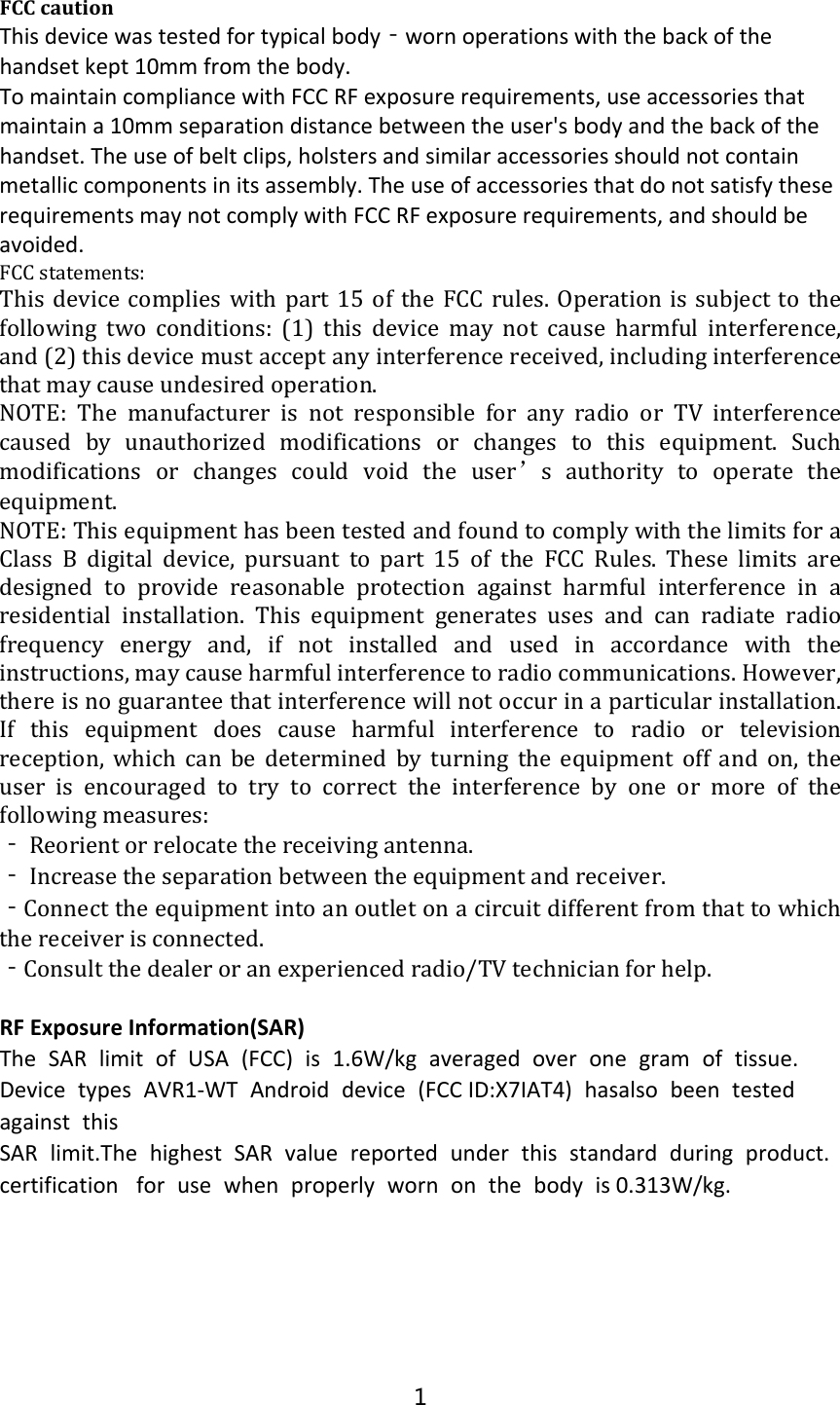 FCCcautionThisdevicewastestedfortypicalbody‐wornoperationswiththebackofthehandsetkept10mmfromthebody.TomaintaincompliancewithFCCRFexposurerequirements,useaccessoriesthatmaintaina10mmseparationdistancebetweentheuser&apos;sbodyandthebackofthehandset.Theuseofbeltclips,holstersandsimilaraccessoriesshouldnotcontainmetalliccomponentsinitsassembly.TheuseofaccessoriesthatdonotsatisfytheserequirementsmaynotcomplywithFCCRFexposurerequirements,andshouldbeavoided.FCCstatements:This device complies with part 15 of the FCC rules. Operation issubjectto thefollowingtwoconditions:(1)thisdevicemaynotcauseharmful interference,and(2)thisdevicemustacceptanyinterferencereceived,includinginterferencethatmaycauseundesiredoperation.NOTE: The manufacturer is not responsible for any radio or TV interferencecaused by unauthorized modifications or changes to this equipment. Suchmodifications or changes could void the user’s authority to operate theequipment.NOTE:ThisequipmenthasbeentestedandfoundtocomplywiththelimitsforaClass B digital device, pursuanttopart15oftheFCCRules.These limits aredesigned to provide reasonable protection against harmful interference in aresidential installation. This equipment generates uses and canradiateradiofrequency energy and, if not installed and used in accordance with theinstructions,maycauseharmfulinterferencetoradiocommunications.However,thereisnoguaranteethatinterferencewillnotoccurinaparticularinstallation.If this equipment does cause harmful interference to radio or televisionreception,whichcanbedetermined by turning the equipment offandon,theuserisencouragedtotrytocorrecttheinterferencebyoneor more of thefollowingmeasures:‐Reorientorrelocatethereceivingantenna.‐Increasetheseparationbetweentheequipmentandreceiver.‐Connecttheequipmentintoanoutletonacircuitdifferentfromthattowhichthereceiverisconnected.‐Consultthedealeroranexperiencedradio/TVtechnicianforhelp.RFExposureInformation(SAR)The SAR limit of USA (FCC) is 1.6W/kg averaged over one gram of tissue.Device types AVR1‐WT Android device (FCCID:X7IAT4) hasalso been testedagainst thisSAR limit.The highest SAR value reported under this standard during product.certificationfor use when properly worn on the body is 0.313W/kg.1